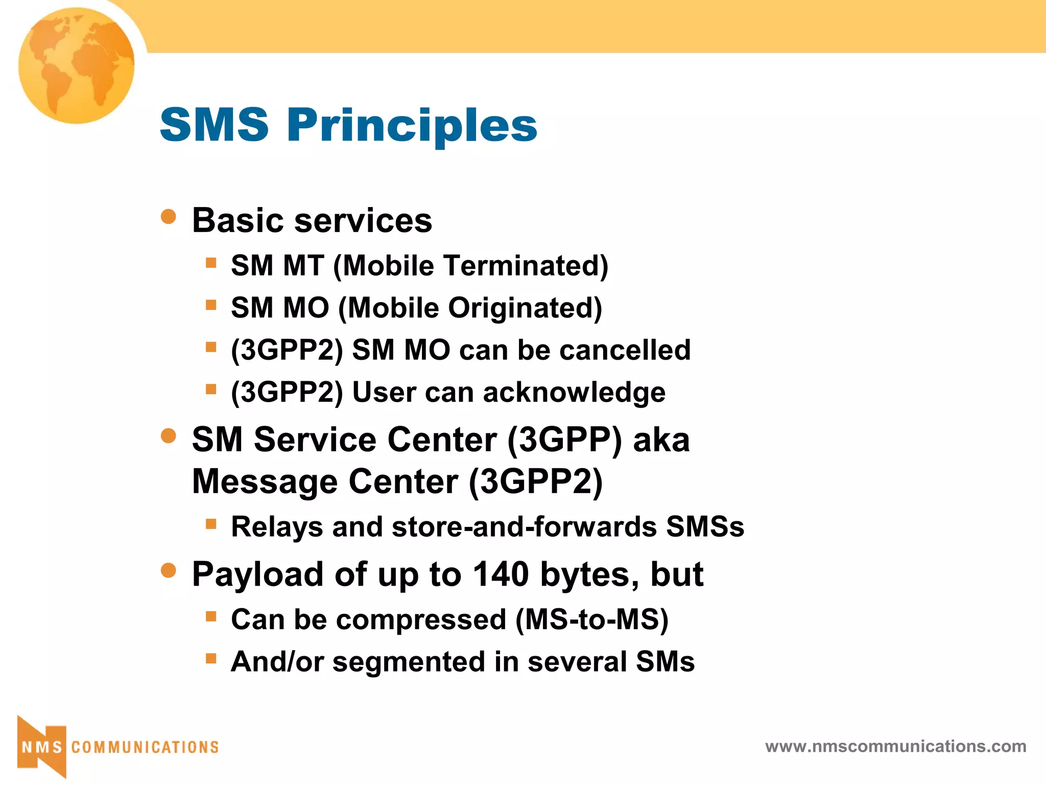 www.nmscommunications.com
SMS Principles
 Basic services
 SM MT (Mobile Terminated)
 SM MO (Mobile Originated)
 (3GPP2) SM MO can be cancelled
 (3GPP2) User can acknowledge
 SM Service Center (3GPP) aka
Message Center (3GPP2)
 Relays and store-and-forwards SMSs
 Payload of up to 140 bytes, but
 Can be compressed (MS-to-MS)
 And/or segmented in several SMs
 