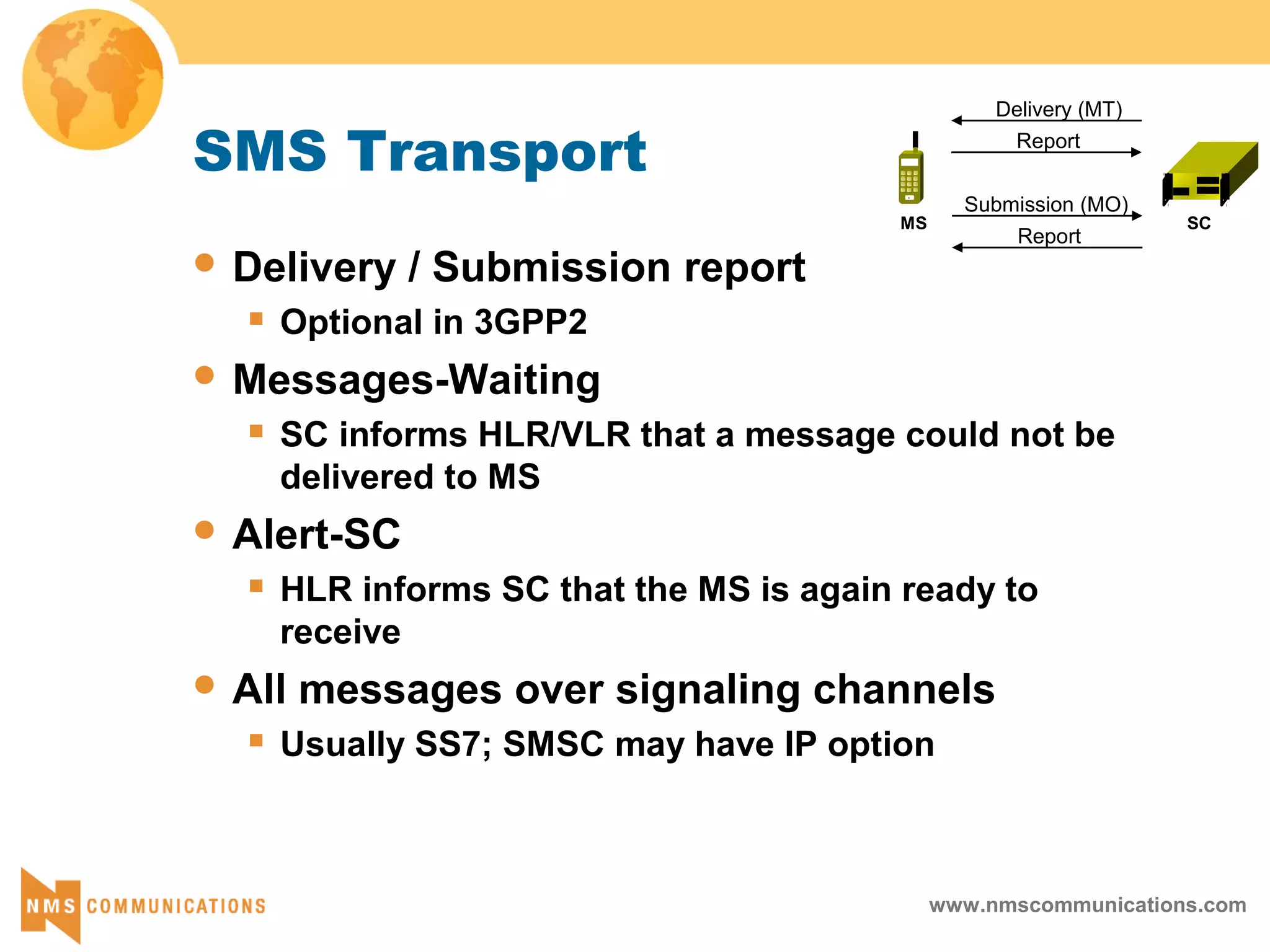 www.nmscommunications.com
Delivery (MT)
Report
Submission (MO)
Report
SCMS
SMS Transport
 Delivery / Submission report
 Optional in 3GPP2
 Messages-Waiting
 SC informs HLR/VLR that a message could not be
delivered to MS
 Alert-SC
 HLR informs SC that the MS is again ready to
receive
 All messages over signaling channels
 Usually SS7; SMSC may have IP option
 