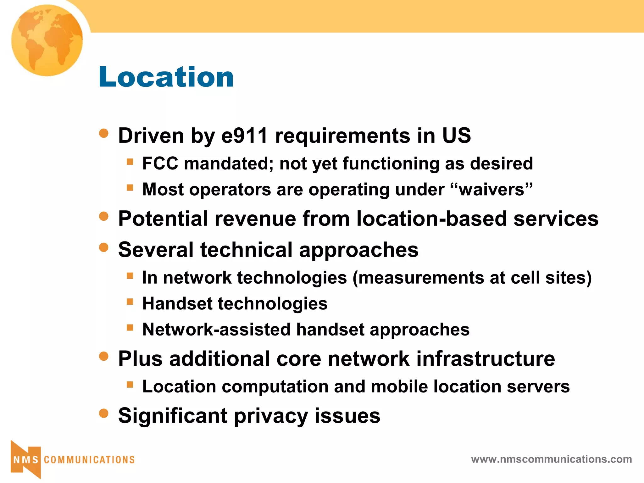 www.nmscommunications.com
Location
 Driven by e911 requirements in US
 FCC mandated; not yet functioning as desired
 Most operators are operating under “waivers”
 Potential revenue from location-based services
 Several technical approaches
 In network technologies (measurements at cell sites)
 Handset technologies
 Network-assisted handset approaches
 Plus additional core network infrastructure
 Location computation and mobile location servers
 Significant privacy issues
 