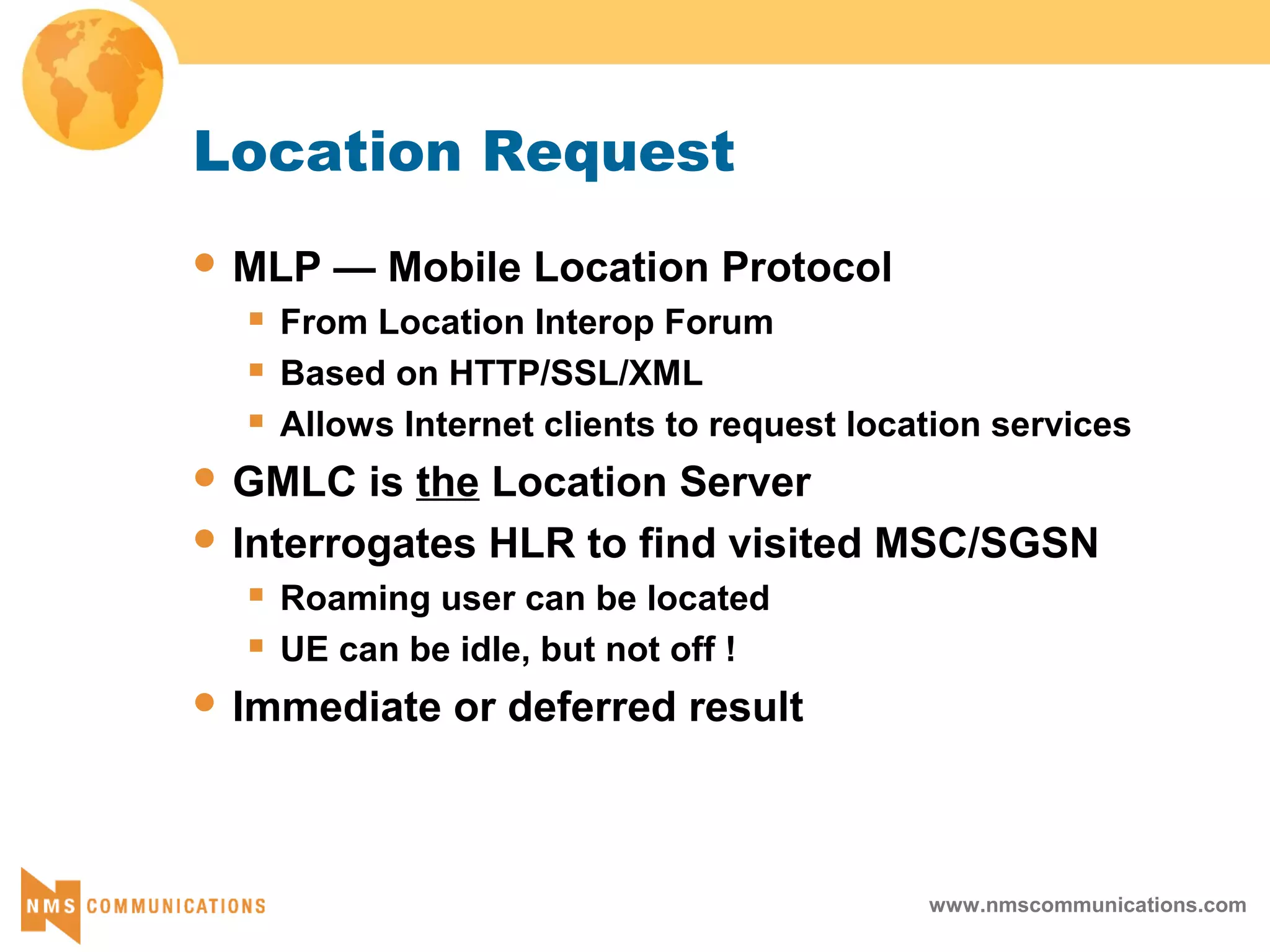 www.nmscommunications.com
Location Request
 MLP — Mobile Location Protocol
 From Location Interop Forum
 Based on HTTP/SSL/XML
 Allows Internet clients to request location services
 GMLC is the Location Server
 Interrogates HLR to find visited MSC/SGSN
 Roaming user can be located
 UE can be idle, but not off !
 Immediate or deferred result
 