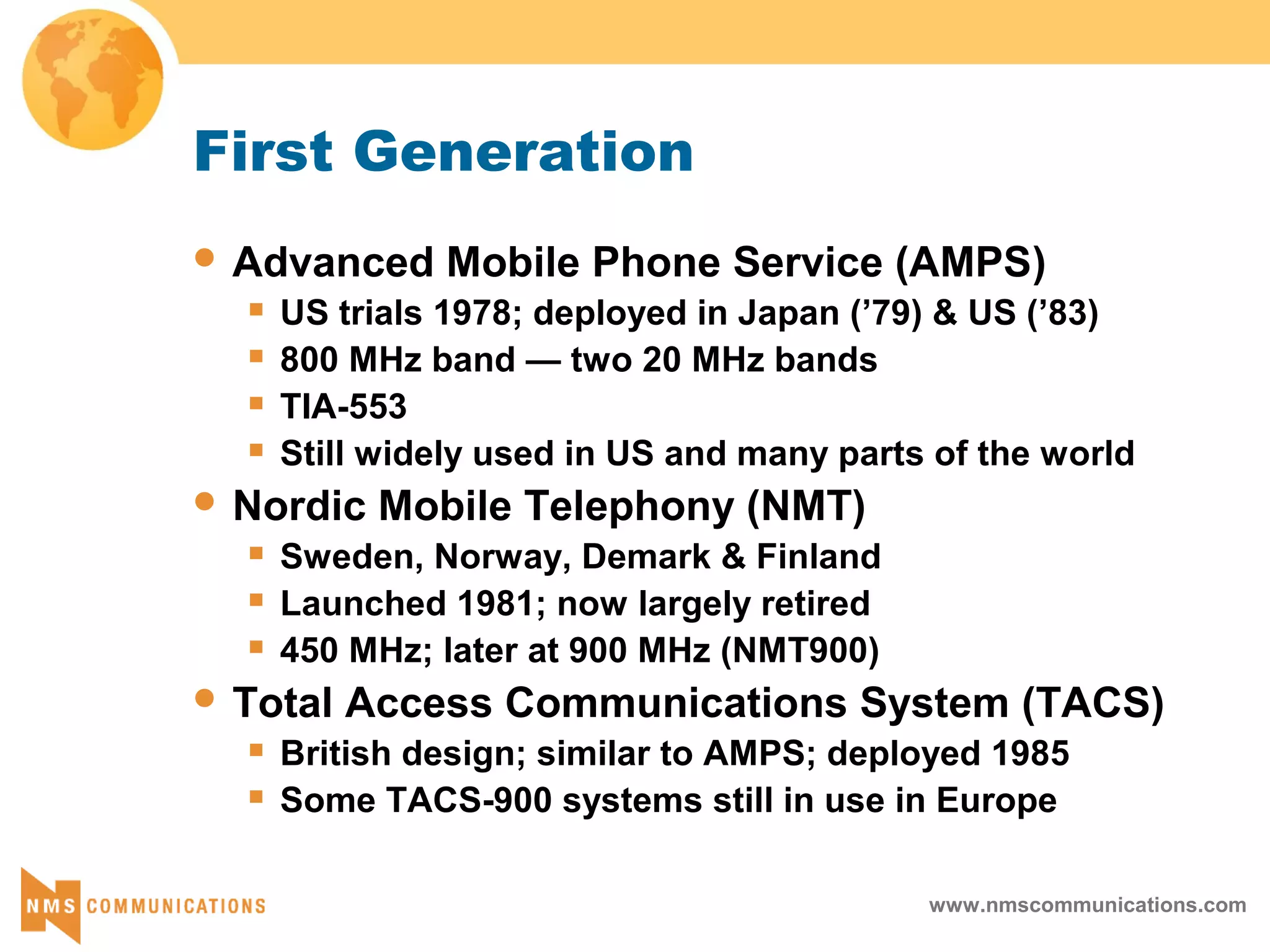www.nmscommunications.com
First Generation
 Advanced Mobile Phone Service (AMPS)
 US trials 1978; deployed in Japan (’79) & US (’83)
 800 MHz band — two 20 MHz bands
 TIA-553
 Still widely used in US and many parts of the world
 Nordic Mobile Telephony (NMT)
 Sweden, Norway, Demark & Finland
 Launched 1981; now largely retired
 450 MHz; later at 900 MHz (NMT900)
 Total Access Communications System (TACS)
 British design; similar to AMPS; deployed 1985
 Some TACS-900 systems still in use in Europe
 