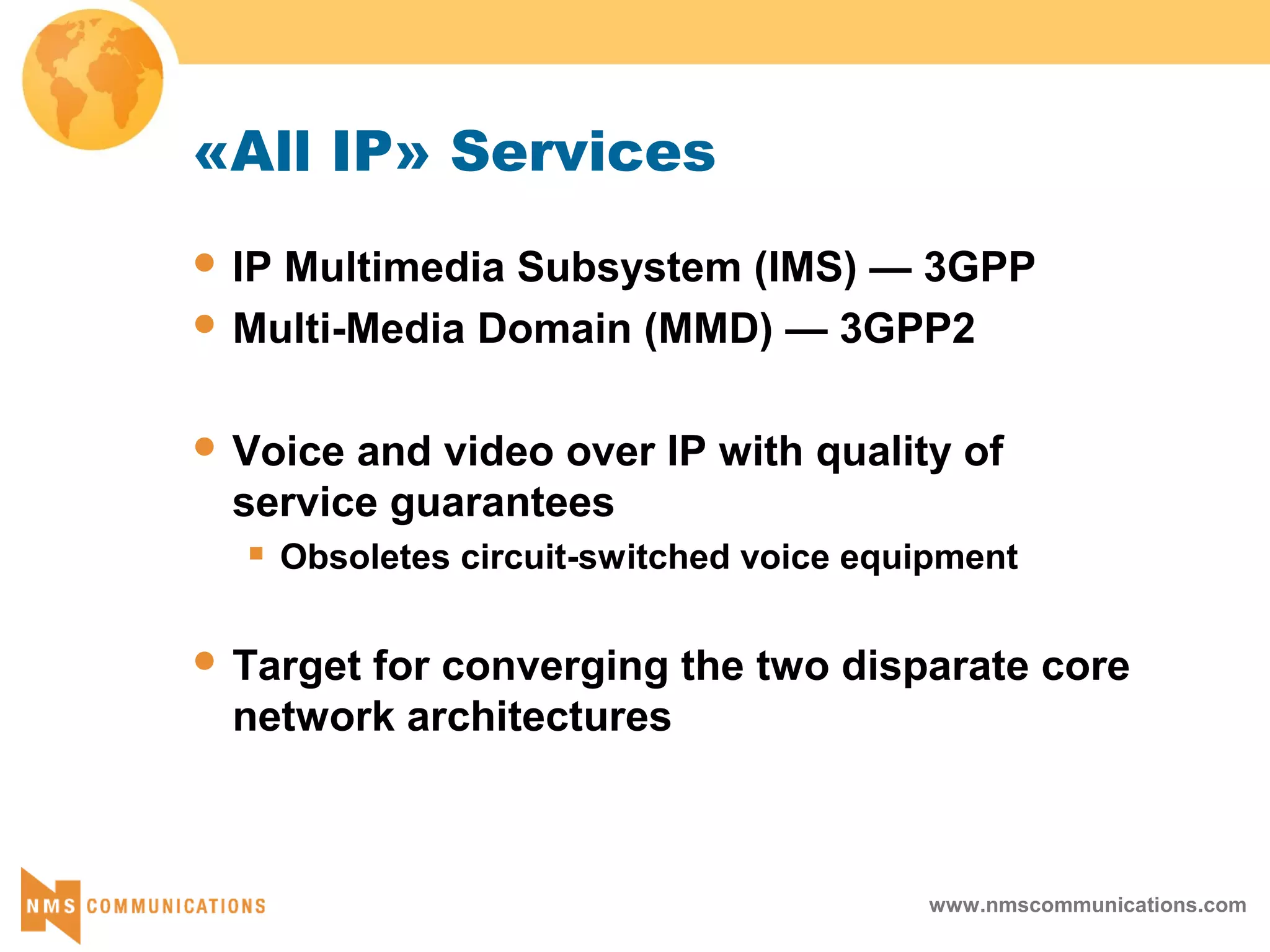 www.nmscommunications.com
«All IP» Services
 IP Multimedia Subsystem (IMS) — 3GPP
 Multi-Media Domain (MMD) — 3GPP2
 Voice and video over IP with quality of
service guarantees
 Obsoletes circuit-switched voice equipment
 Target for converging the two disparate core
network architectures
 