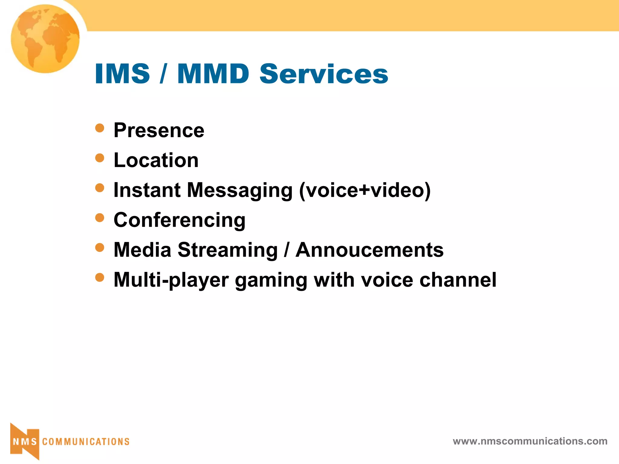 www.nmscommunications.com
IMS / MMD Services
 Presence
 Location
 Instant Messaging (voice+video)
 Conferencing
 Media Streaming / Annoucements
 Multi-player gaming with voice channel
 