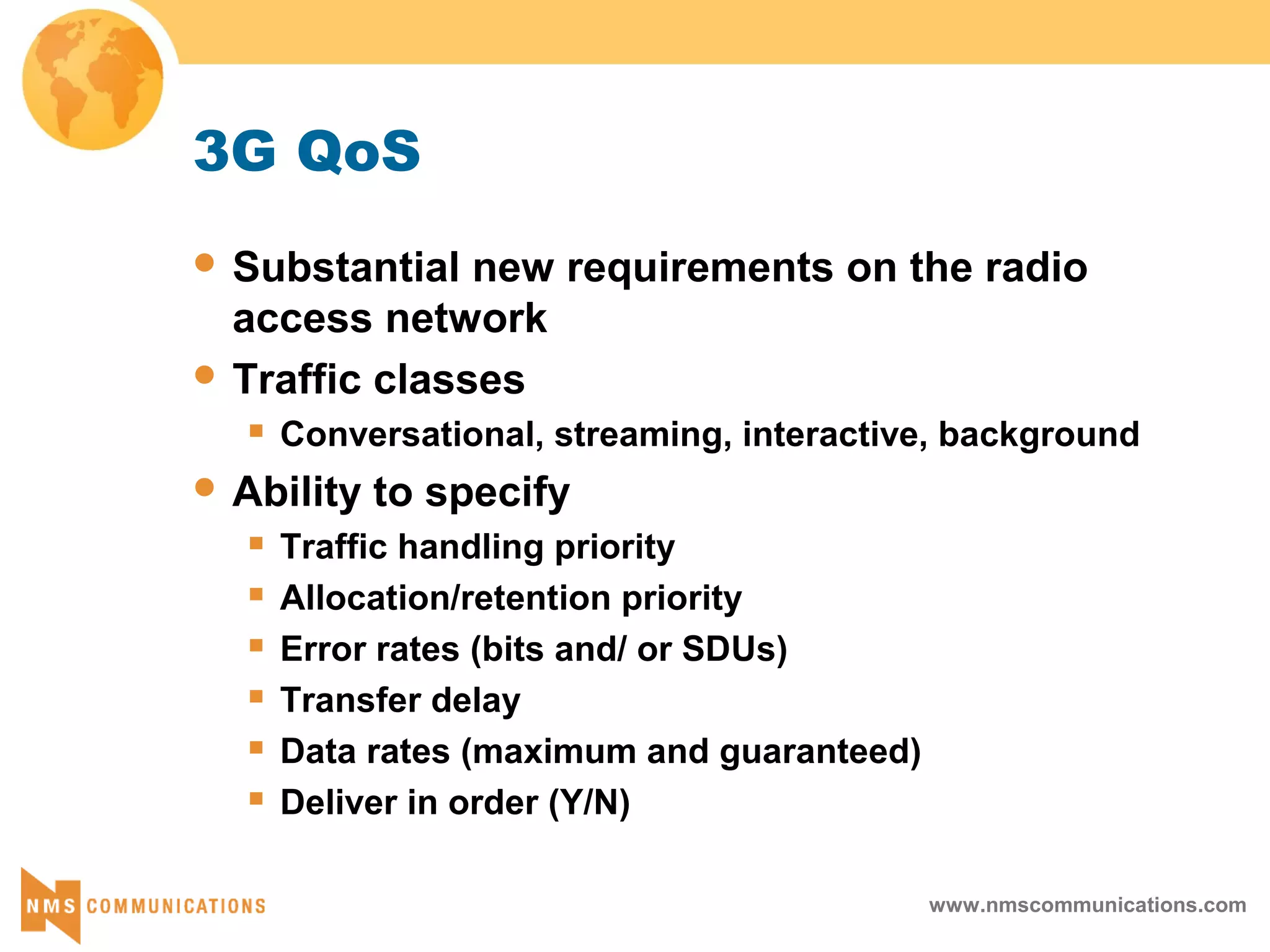 www.nmscommunications.com
3G QoS
 Substantial new requirements on the radio
access network
 Traffic classes
 Conversational, streaming, interactive, background
 Ability to specify
 Traffic handling priority
 Allocation/retention priority
 Error rates (bits and/ or SDUs)
 Transfer delay
 Data rates (maximum and guaranteed)
 Deliver in order (Y/N)
 