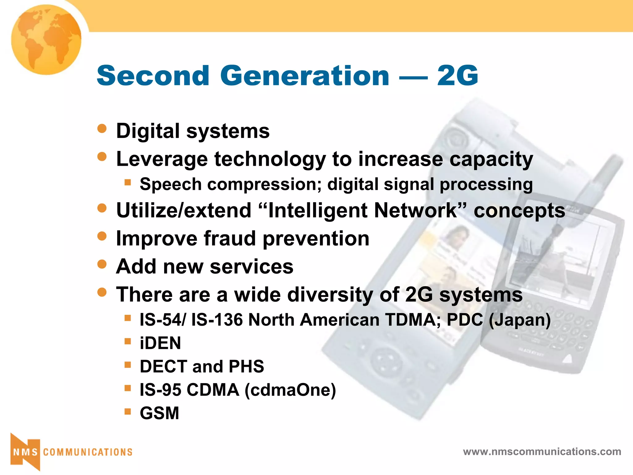 www.nmscommunications.com
Second Generation — 2G
 Digital systems
 Leverage technology to increase capacity
 Speech compression; digital signal processing
 Utilize/extend “Intelligent Network” concepts
 Improve fraud prevention
 Add new services
 There are a wide diversity of 2G systems
 IS-54/ IS-136 North American TDMA; PDC (Japan)
 iDEN
 DECT and PHS
 IS-95 CDMA (cdmaOne)
 GSM
 