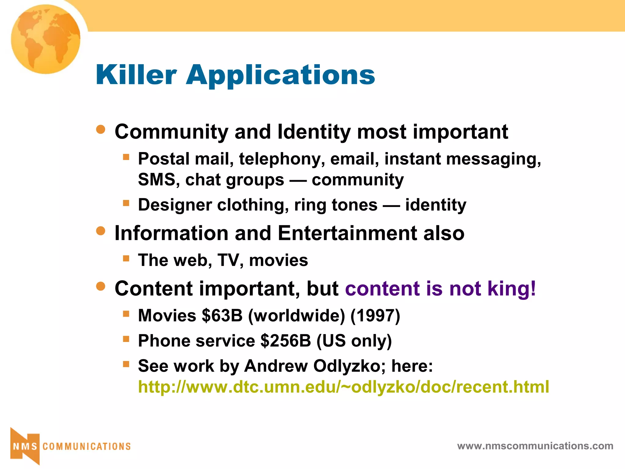 www.nmscommunications.com
Killer Applications
 Community and Identity most important
 Postal mail, telephony, email, instant messaging,
SMS, chat groups — community
 Designer clothing, ring tones — identity
 Information and Entertainment also
 The web, TV, movies
 Content important, but content is not king!
 Movies $63B (worldwide) (1997)
 Phone service $256B (US only)
 See work by Andrew Odlyzko; here:
http://www.dtc.umn.edu/~odlyzko/doc/recent.html
 