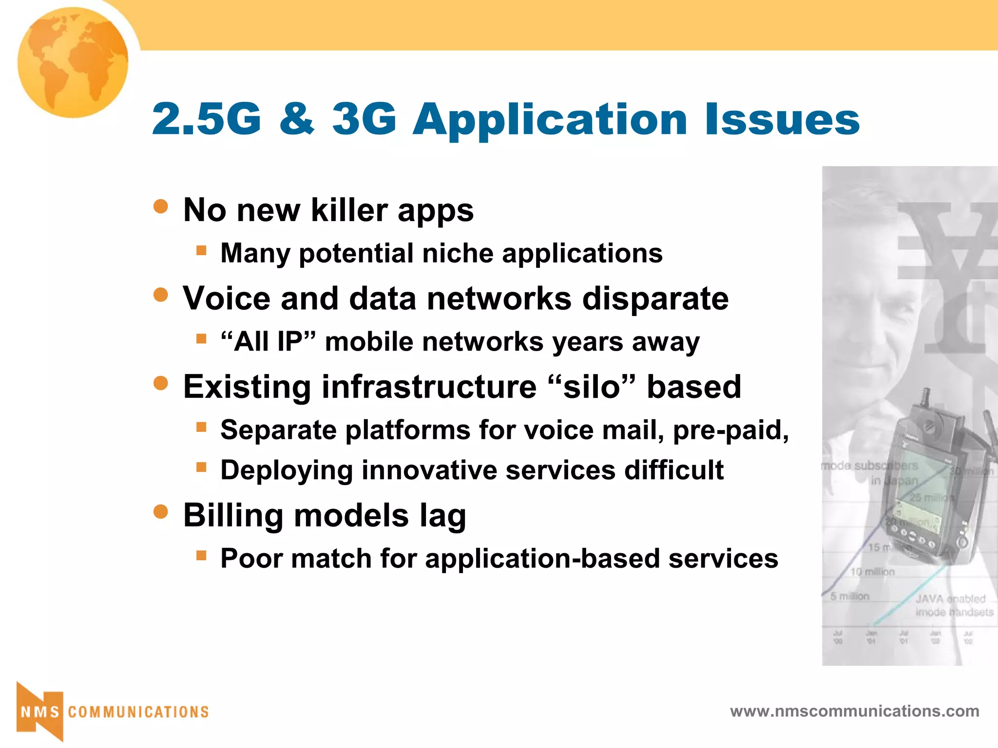 www.nmscommunications.com
2.5G & 3G Application Issues
 No new killer apps
 Many potential niche applications
 Voice and data networks disparate
 “All IP” mobile networks years away
 Existing infrastructure “silo” based
 Separate platforms for voice mail, pre-paid,
 Deploying innovative services difficult
 Billing models lag
 Poor match for application-based services
 