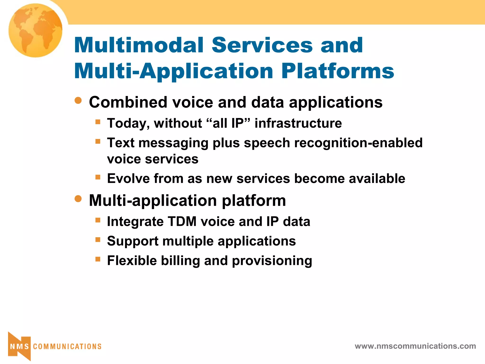 www.nmscommunications.com
Multimodal Services and
Multi-Application Platforms
 Combined voice and data applications
 Today, without “all IP” infrastructure
 Text messaging plus speech recognition-enabled
voice services
 Evolve from as new services become available
 Multi-application platform
 Integrate TDM voice and IP data
 Support multiple applications
 Flexible billing and provisioning
 