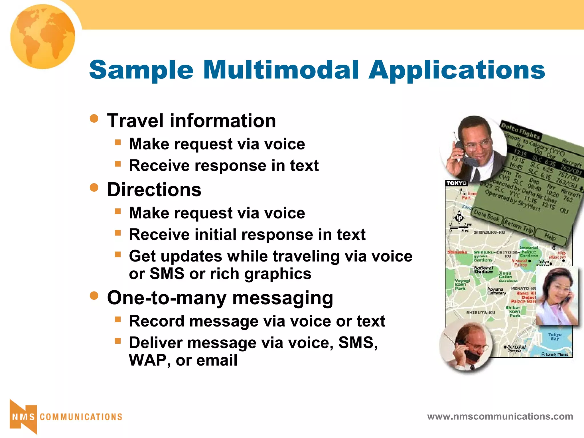 www.nmscommunications.com
Sample Multimodal Applications
 Travel information
 Make request via voice
 Receive response in text
 Directions
 Make request via voice
 Receive initial response in text
 Get updates while traveling via voice
or SMS or rich graphics
 One-to-many messaging
 Record message via voice or text
 Deliver message via voice, SMS,
WAP, or email
 