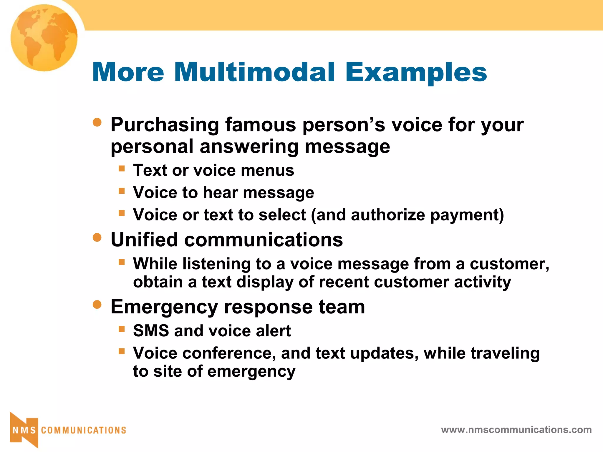 www.nmscommunications.com
More Multimodal Examples
 Purchasing famous person’s voice for your
personal answering message
 Text or voice menus
 Voice to hear message
 Voice or text to select (and authorize payment)
 Unified communications
 While listening to a voice message from a customer,
obtain a text display of recent customer activity
 Emergency response team
 SMS and voice alert
 Voice conference, and text updates, while traveling
to site of emergency
 