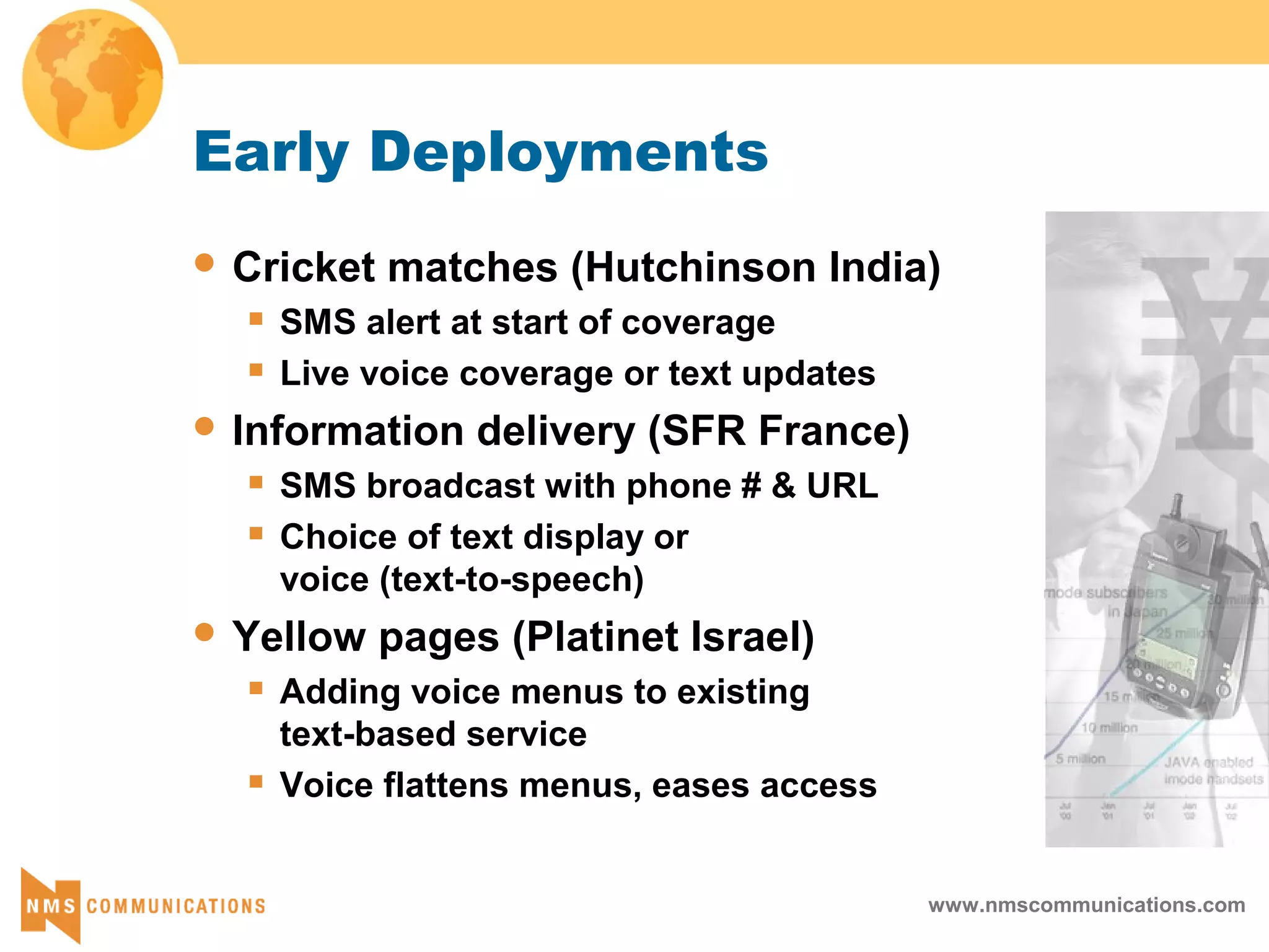 www.nmscommunications.com
Early Deployments
 Cricket matches (Hutchinson India)
 SMS alert at start of coverage
 Live voice coverage or text updates
 Information delivery (SFR France)
 SMS broadcast with phone # & URL
 Choice of text display or
voice (text-to-speech)
 Yellow pages (Platinet Israel)
 Adding voice menus to existing
text-based service
 Voice flattens menus, eases access
 