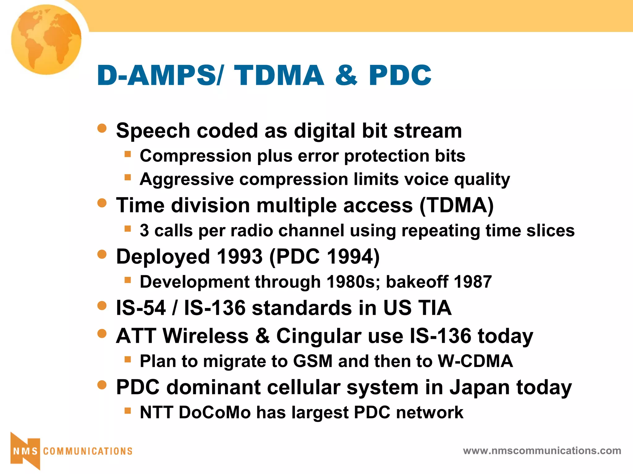 www.nmscommunications.com
D-AMPS/ TDMA & PDC
 Speech coded as digital bit stream
 Compression plus error protection bits
 Aggressive compression limits voice quality
 Time division multiple access (TDMA)
 3 calls per radio channel using repeating time slices
 Deployed 1993 (PDC 1994)
 Development through 1980s; bakeoff 1987
 IS-54 / IS-136 standards in US TIA
 ATT Wireless & Cingular use IS-136 today
 Plan to migrate to GSM and then to W-CDMA
 PDC dominant cellular system in Japan today
 NTT DoCoMo has largest PDC network
 