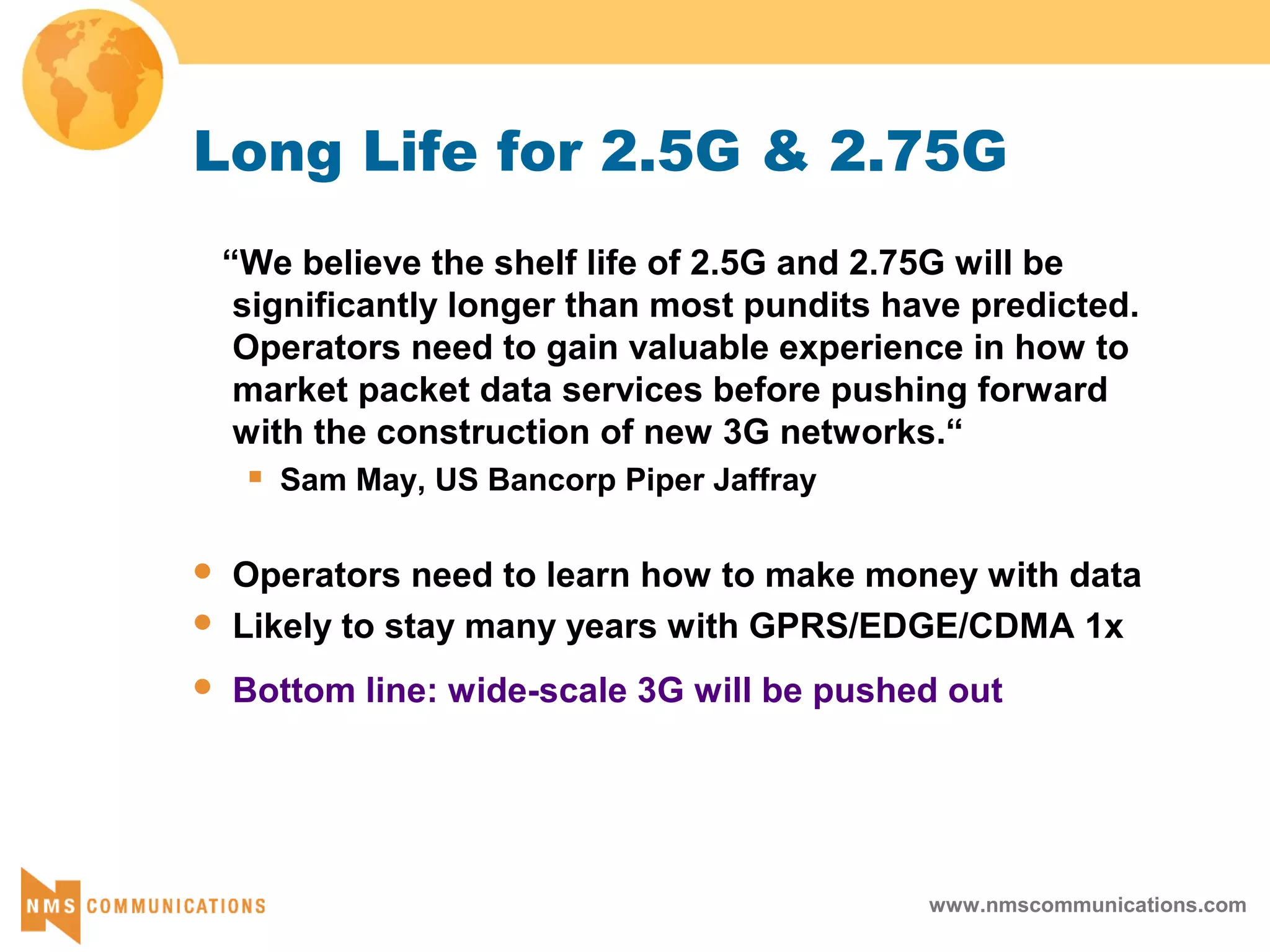 www.nmscommunications.com
Long Life for 2.5G & 2.75G
“We believe the shelf life of 2.5G and 2.75G will be
significantly longer than most pundits have predicted.
Operators need to gain valuable experience in how to
market packet data services before pushing forward
with the construction of new 3G networks.“
 Sam May, US Bancorp Piper Jaffray
 Operators need to learn how to make money with data
 Likely to stay many years with GPRS/EDGE/CDMA 1x
 Bottom line: wide-scale 3G will be pushed out
 