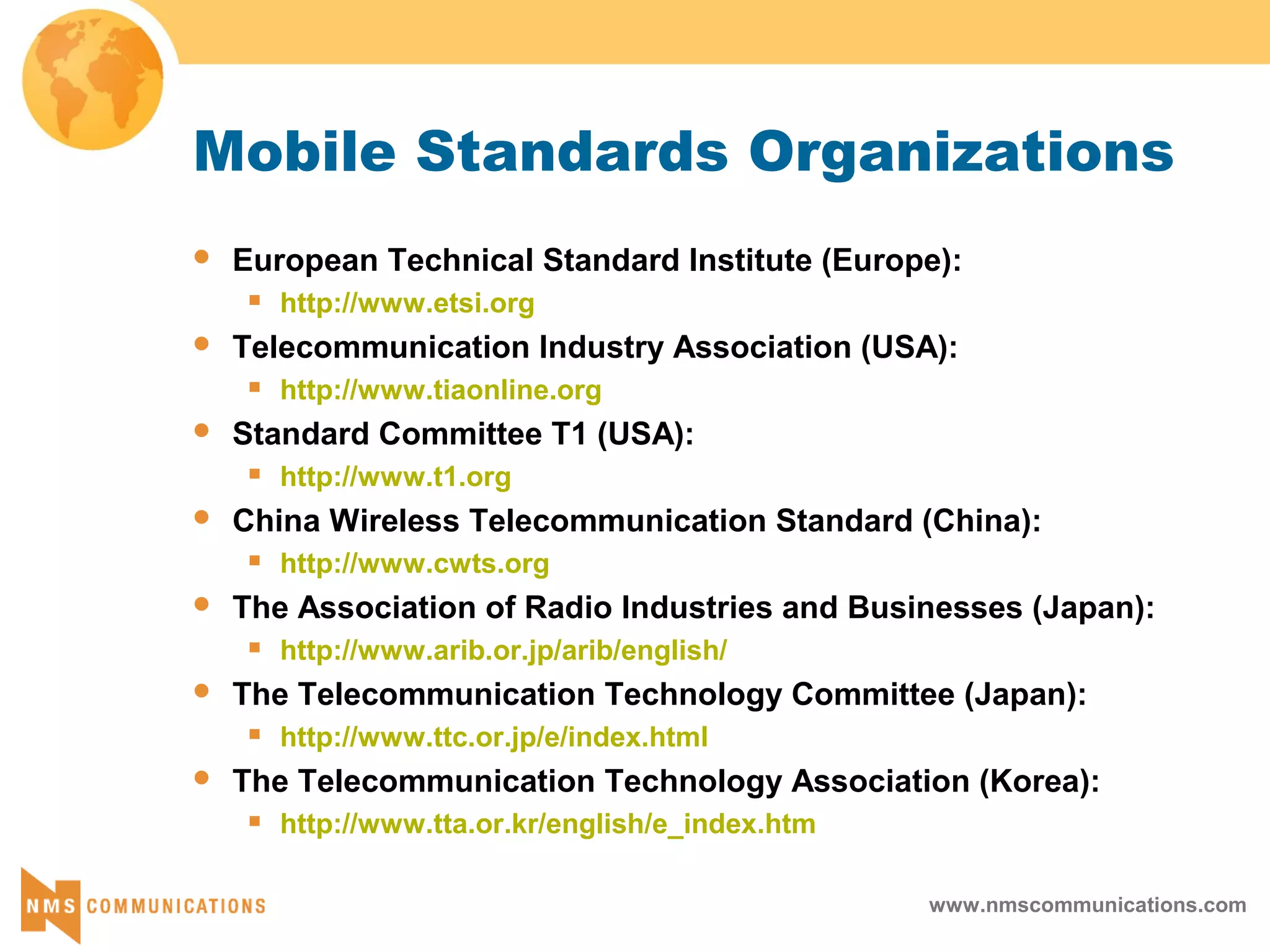 www.nmscommunications.com
Mobile Standards Organizations
 European Technical Standard Institute (Europe):
 http://www.etsi.org
 Telecommunication Industry Association (USA):
 http://www.tiaonline.org
 Standard Committee T1 (USA):
 http://www.t1.org
 China Wireless Telecommunication Standard (China):
 http://www.cwts.org
 The Association of Radio Industries and Businesses (Japan):
 http://www.arib.or.jp/arib/english/
 The Telecommunication Technology Committee (Japan):
 http://www.ttc.or.jp/e/index.html
 The Telecommunication Technology Association (Korea):
 http://www.tta.or.kr/english/e_index.htm
 