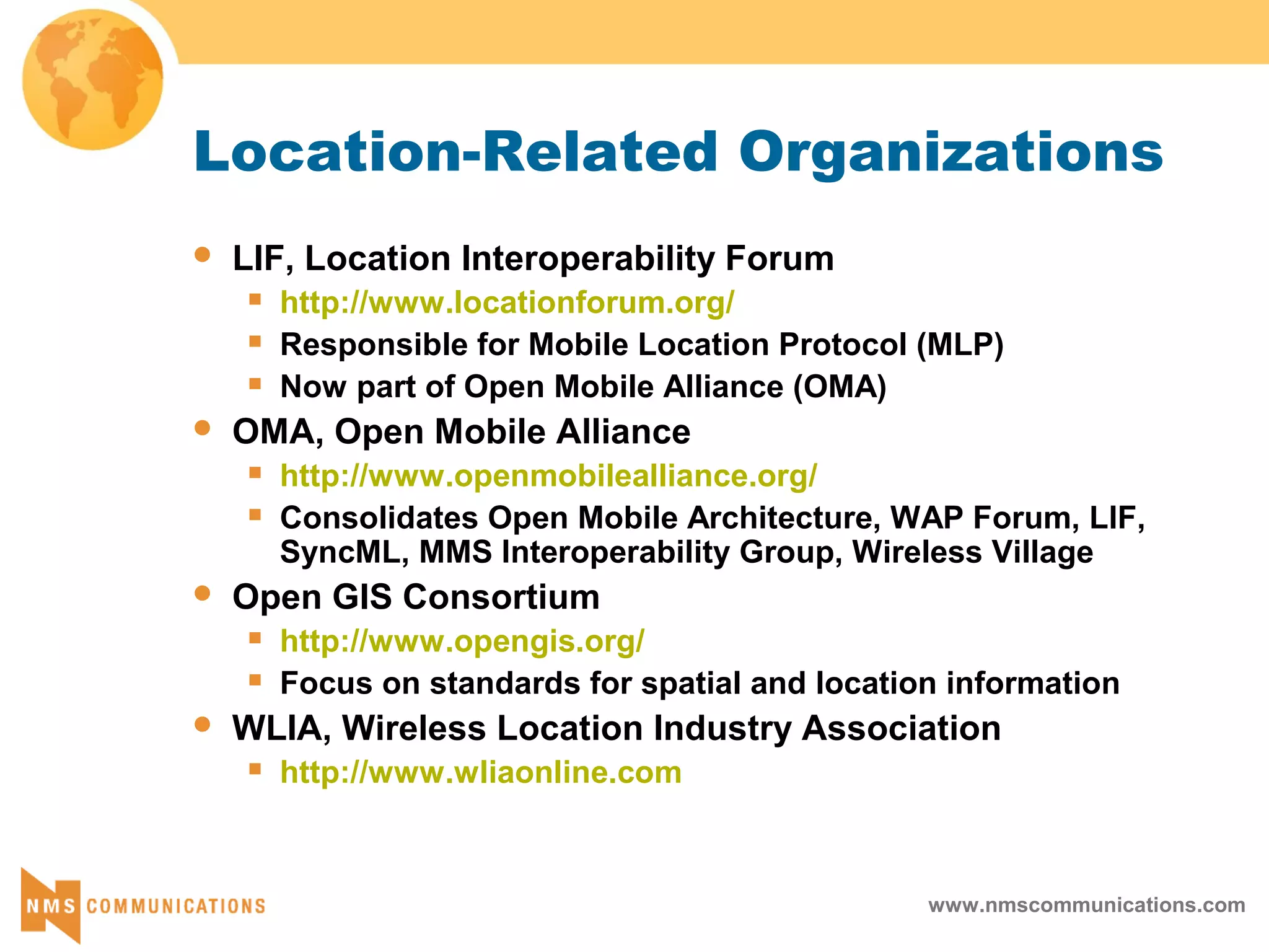 www.nmscommunications.com
Location-Related Organizations
 LIF, Location Interoperability Forum
 http://www.locationforum.org/
 Responsible for Mobile Location Protocol (MLP)
 Now part of Open Mobile Alliance (OMA)
 OMA, Open Mobile Alliance
 http://www.openmobilealliance.org/
 Consolidates Open Mobile Architecture, WAP Forum, LIF,
SyncML, MMS Interoperability Group, Wireless Village
 Open GIS Consortium
 http://www.opengis.org/
 Focus on standards for spatial and location information
 WLIA, Wireless Location Industry Association
 http://www.wliaonline.com
 