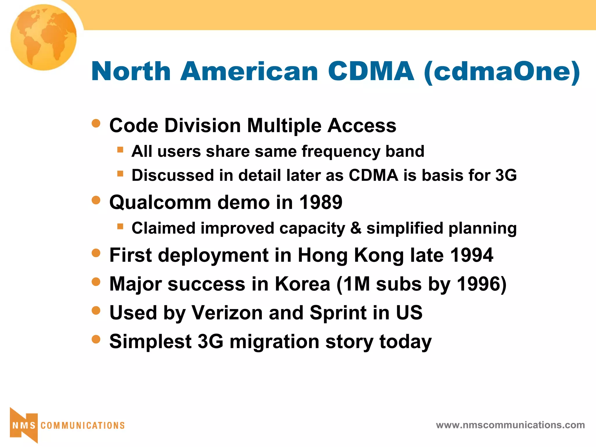 www.nmscommunications.com
North American CDMA (cdmaOne)
 Code Division Multiple Access
 All users share same frequency band
 Discussed in detail later as CDMA is basis for 3G
 Qualcomm demo in 1989
 Claimed improved capacity & simplified planning
 First deployment in Hong Kong late 1994
 Major success in Korea (1M subs by 1996)
 Used by Verizon and Sprint in US
 Simplest 3G migration story today
 