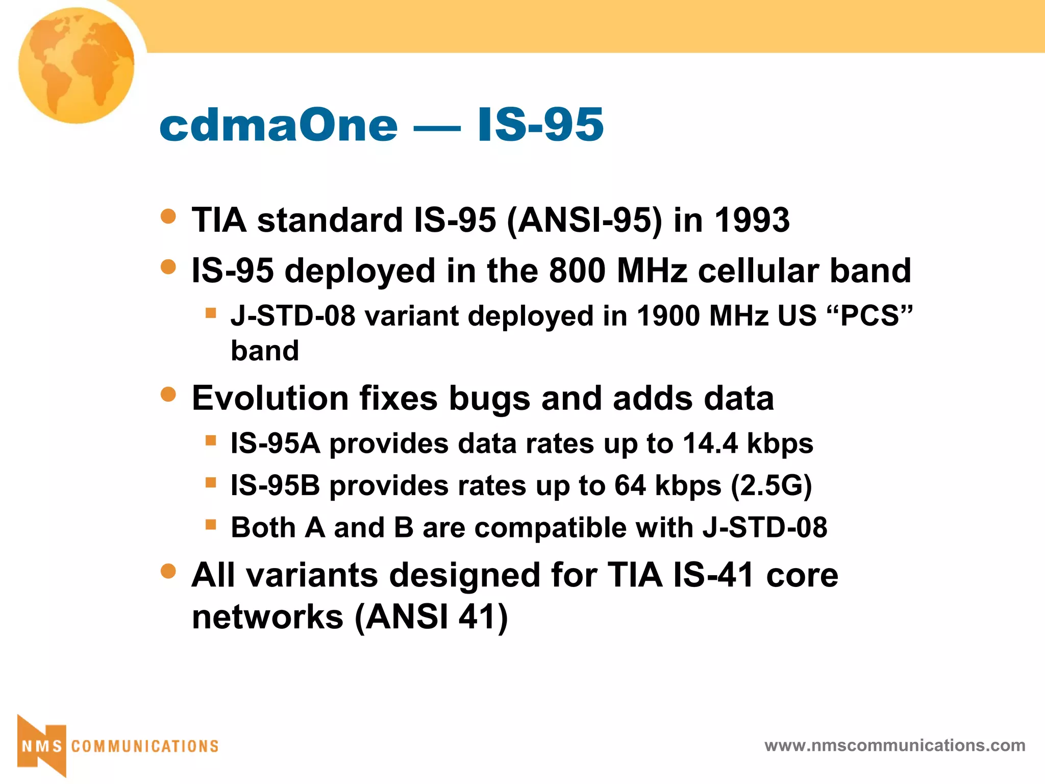 www.nmscommunications.com
cdmaOne — IS-95
 TIA standard IS-95 (ANSI-95) in 1993
 IS-95 deployed in the 800 MHz cellular band
 J-STD-08 variant deployed in 1900 MHz US “PCS”
band
 Evolution fixes bugs and adds data
 IS-95A provides data rates up to 14.4 kbps
 IS-95B provides rates up to 64 kbps (2.5G)
 Both A and B are compatible with J-STD-08
 All variants designed for TIA IS-41 core
networks (ANSI 41)
 