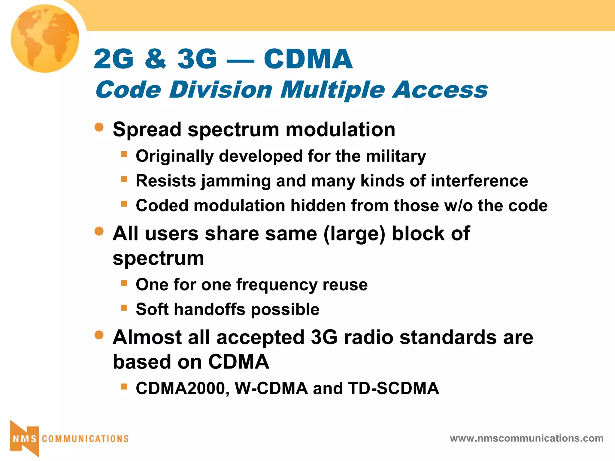 www.nmscommunications.com
2G & 3G — CDMA
Code Division Multiple Access
 Spread spectrum modulation
 Originally developed for the military
 Resists jamming and many kinds of interference
 Coded modulation hidden from those w/o the code
 All users share same (large) block of
spectrum
 One for one frequency reuse
 Soft handoffs possible
 Almost all accepted 3G radio standards are
based on CDMA
 CDMA2000, W-CDMA and TD-SCDMA
 