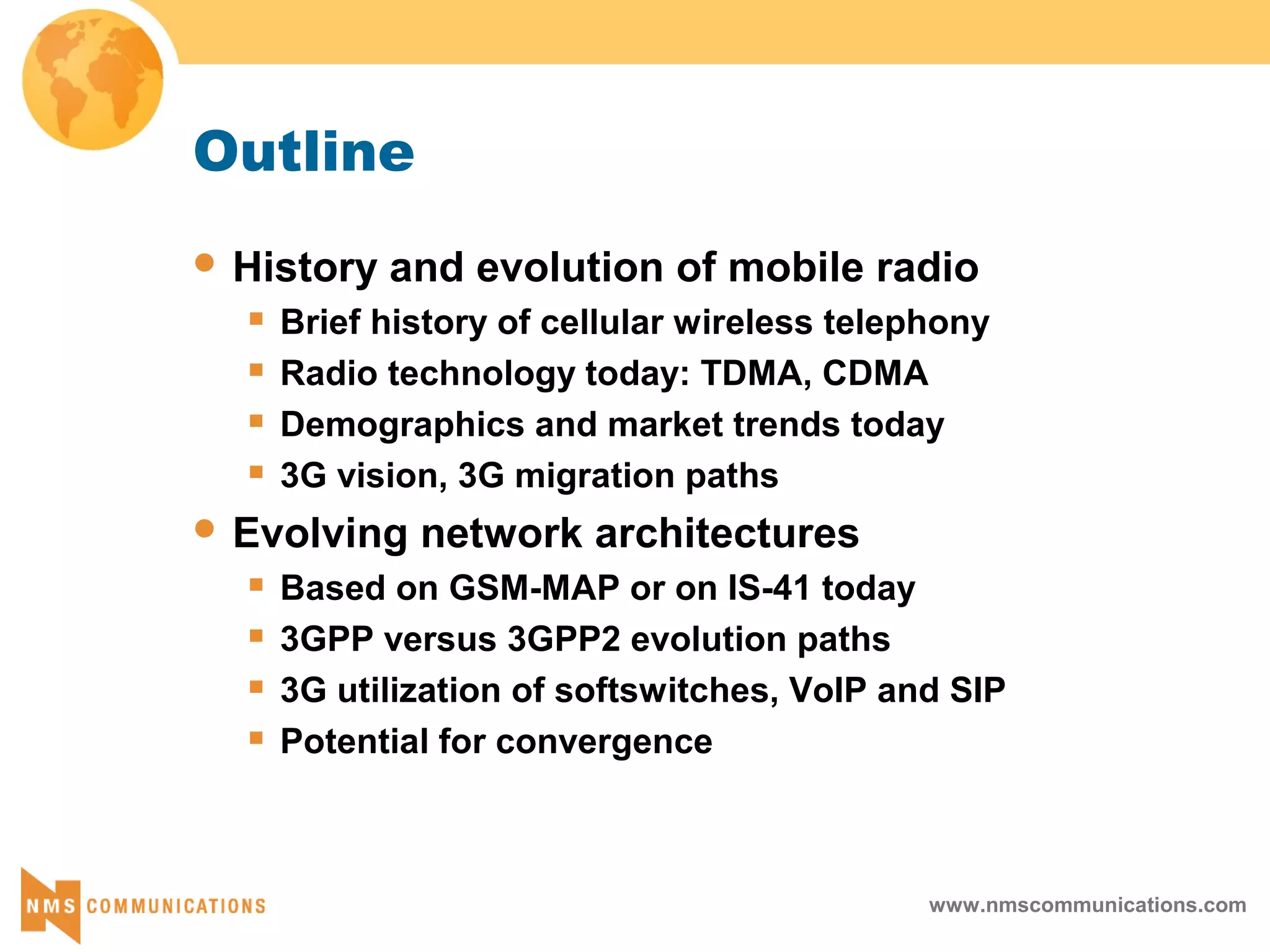 www.nmscommunications.com
Outline
 History and evolution of mobile radio
 Brief history of cellular wireless telephony
 Radio technology today: TDMA, CDMA
 Demographics and market trends today
 3G vision, 3G migration paths
 Evolving network architectures
 Based on GSM-MAP or on IS-41 today
 3GPP versus 3GPP2 evolution paths
 3G utilization of softswitches, VoIP and SIP
 Potential for convergence
 