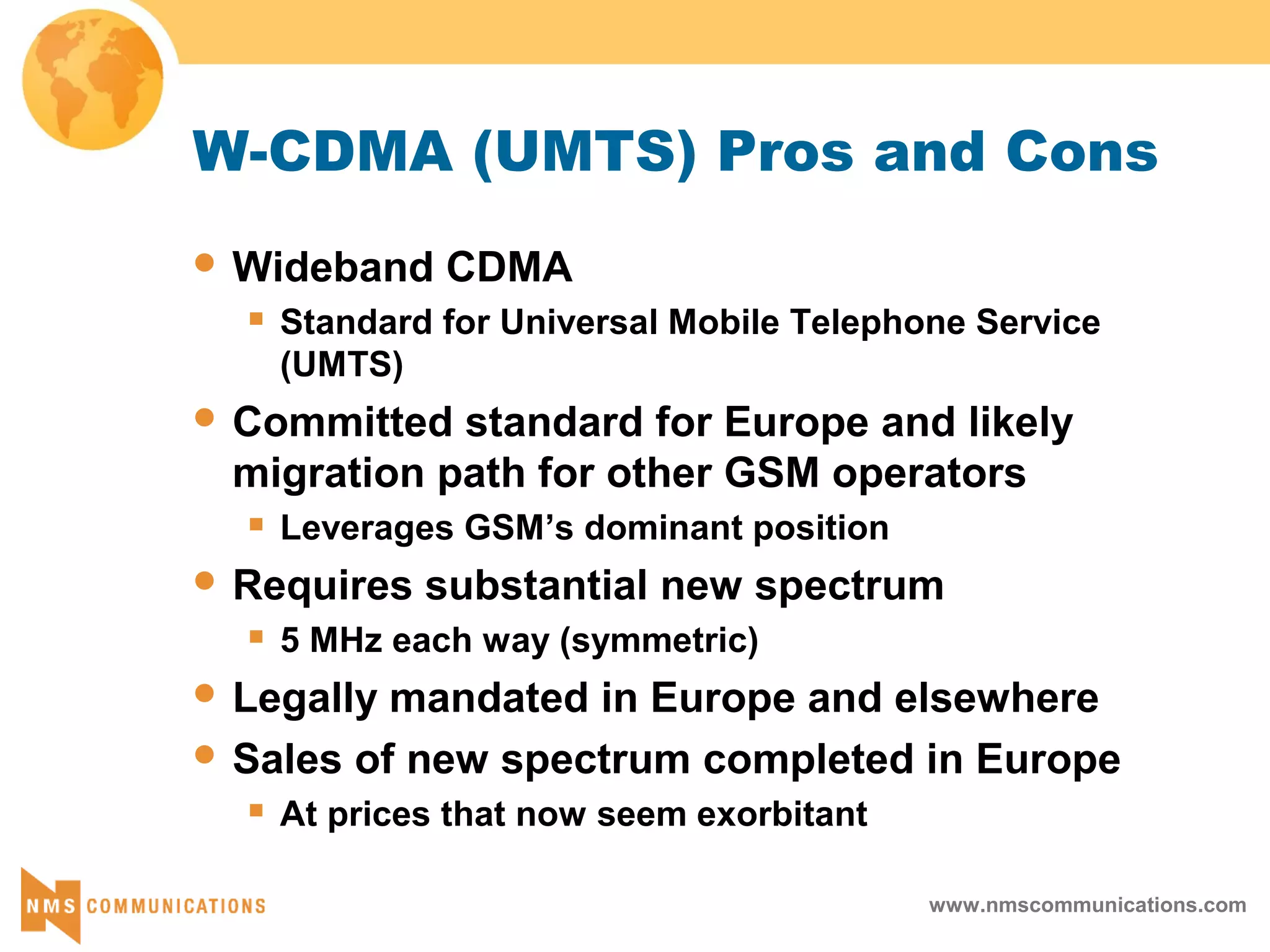 www.nmscommunications.com
W-CDMA (UMTS) Pros and Cons
 Wideband CDMA
 Standard for Universal Mobile Telephone Service
(UMTS)
 Committed standard for Europe and likely
migration path for other GSM operators
 Leverages GSM’s dominant position
 Requires substantial new spectrum
 5 MHz each way (symmetric)
 Legally mandated in Europe and elsewhere
 Sales of new spectrum completed in Europe
 At prices that now seem exorbitant
 