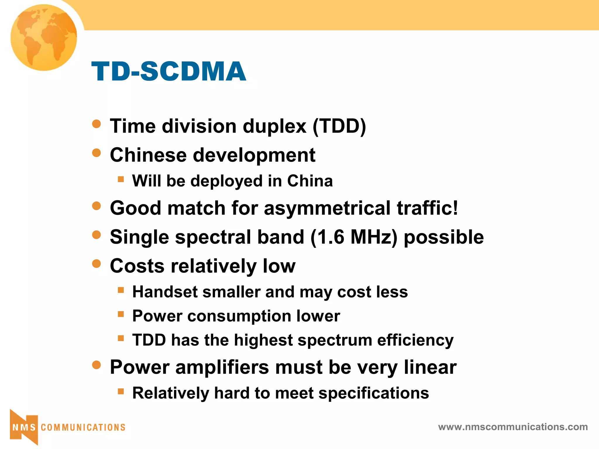 www.nmscommunications.com
TD-SCDMA
 Time division duplex (TDD)
 Chinese development
 Will be deployed in China
 Good match for asymmetrical traffic!
 Single spectral band (1.6 MHz) possible
 Costs relatively low
 Handset smaller and may cost less
 Power consumption lower
 TDD has the highest spectrum efficiency
 Power amplifiers must be very linear
 Relatively hard to meet specifications
 