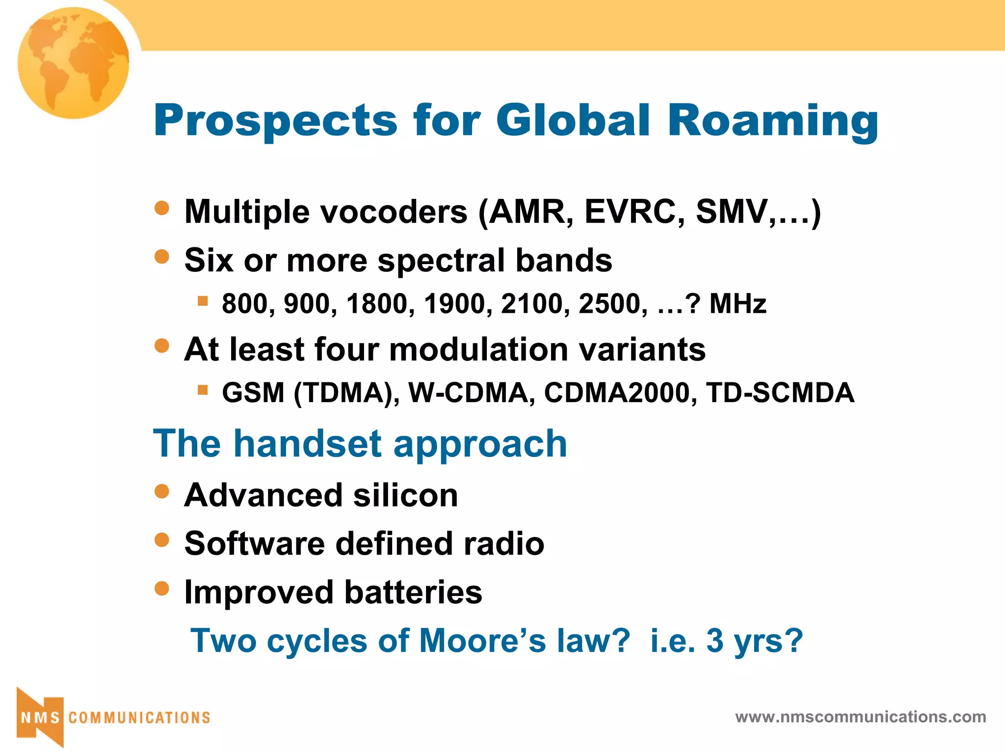 www.nmscommunications.com
Prospects for Global Roaming
 Multiple vocoders (AMR, EVRC, SMV,…)
 Six or more spectral bands
 800, 900, 1800, 1900, 2100, 2500, …? MHz
 At least four modulation variants
 GSM (TDMA), W-CDMA, CDMA2000, TD-SCMDA
The handset approach
 Advanced silicon
 Software defined radio
 Improved batteries
Two cycles of Moore’s law? i.e. 3 yrs?
 