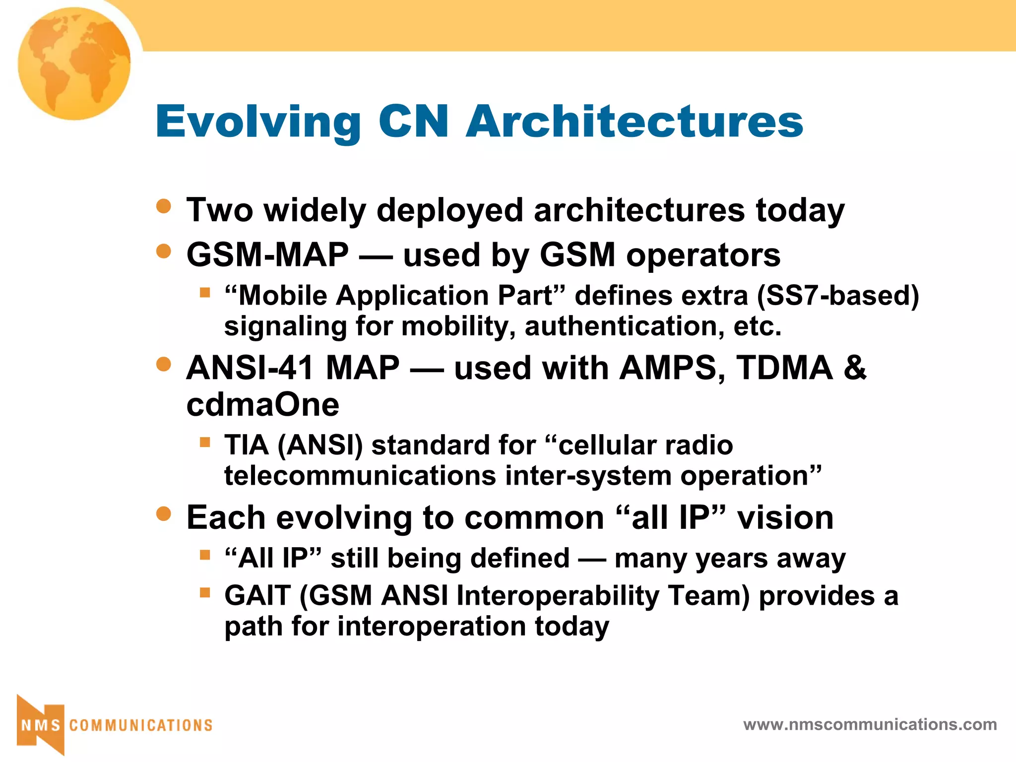 www.nmscommunications.com
Evolving CN Architectures
 Two widely deployed architectures today
 GSM-MAP — used by GSM operators
 “Mobile Application Part” defines extra (SS7-based)
signaling for mobility, authentication, etc.
 ANSI-41 MAP — used with AMPS, TDMA &
cdmaOne
 TIA (ANSI) standard for “cellular radio
telecommunications inter-system operation”
 Each evolving to common “all IP” vision
 “All IP” still being defined — many years away
 GAIT (GSM ANSI Interoperability Team) provides a
path for interoperation today
 