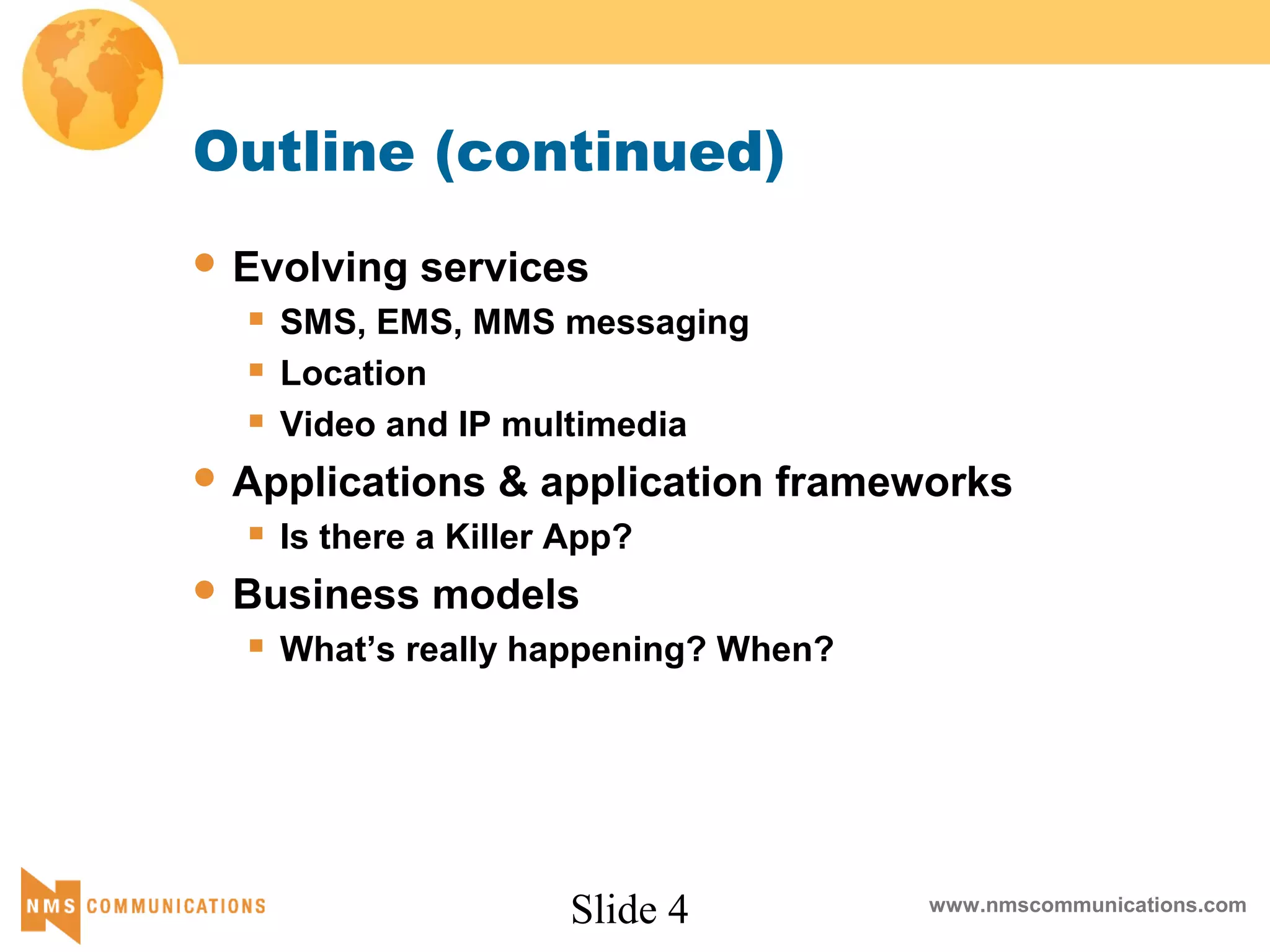 Slide 4 www.nmscommunications.com
Outline (continued)
 Evolving services
 SMS, EMS, MMS messaging
 Location
 Video and IP multimedia
 Applications & application frameworks
 Is there a Killer App?
 Business models
 What’s really happening? When?
 