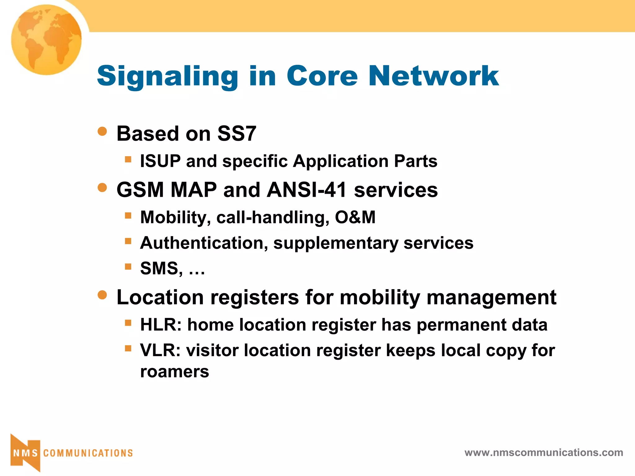 www.nmscommunications.com
Signaling in Core Network
 Based on SS7
 ISUP and specific Application Parts
 GSM MAP and ANSI-41 services
 Mobility, call-handling, O&M
 Authentication, supplementary services
 SMS, …
 Location registers for mobility management
 HLR: home location register has permanent data
 VLR: visitor location register keeps local copy for
roamers
 