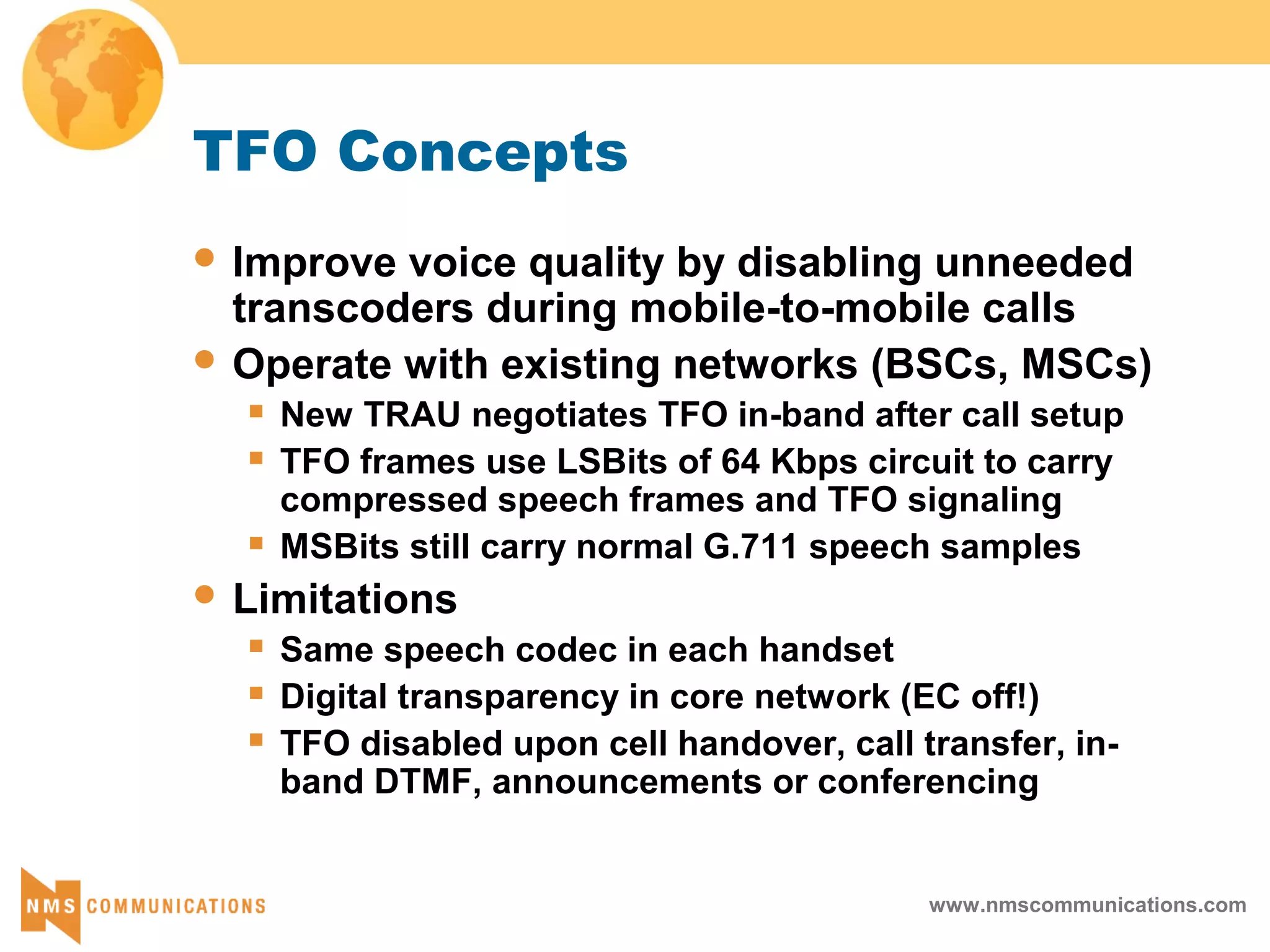 www.nmscommunications.com
TFO Concepts
 Improve voice quality by disabling unneeded
transcoders during mobile-to-mobile calls
 Operate with existing networks (BSCs, MSCs)
 New TRAU negotiates TFO in-band after call setup
 TFO frames use LSBits of 64 Kbps circuit to carry
compressed speech frames and TFO signaling
 MSBits still carry normal G.711 speech samples
 Limitations
 Same speech codec in each handset
 Digital transparency in core network (EC off!)
 TFO disabled upon cell handover, call transfer, in-
band DTMF, announcements or conferencing
 