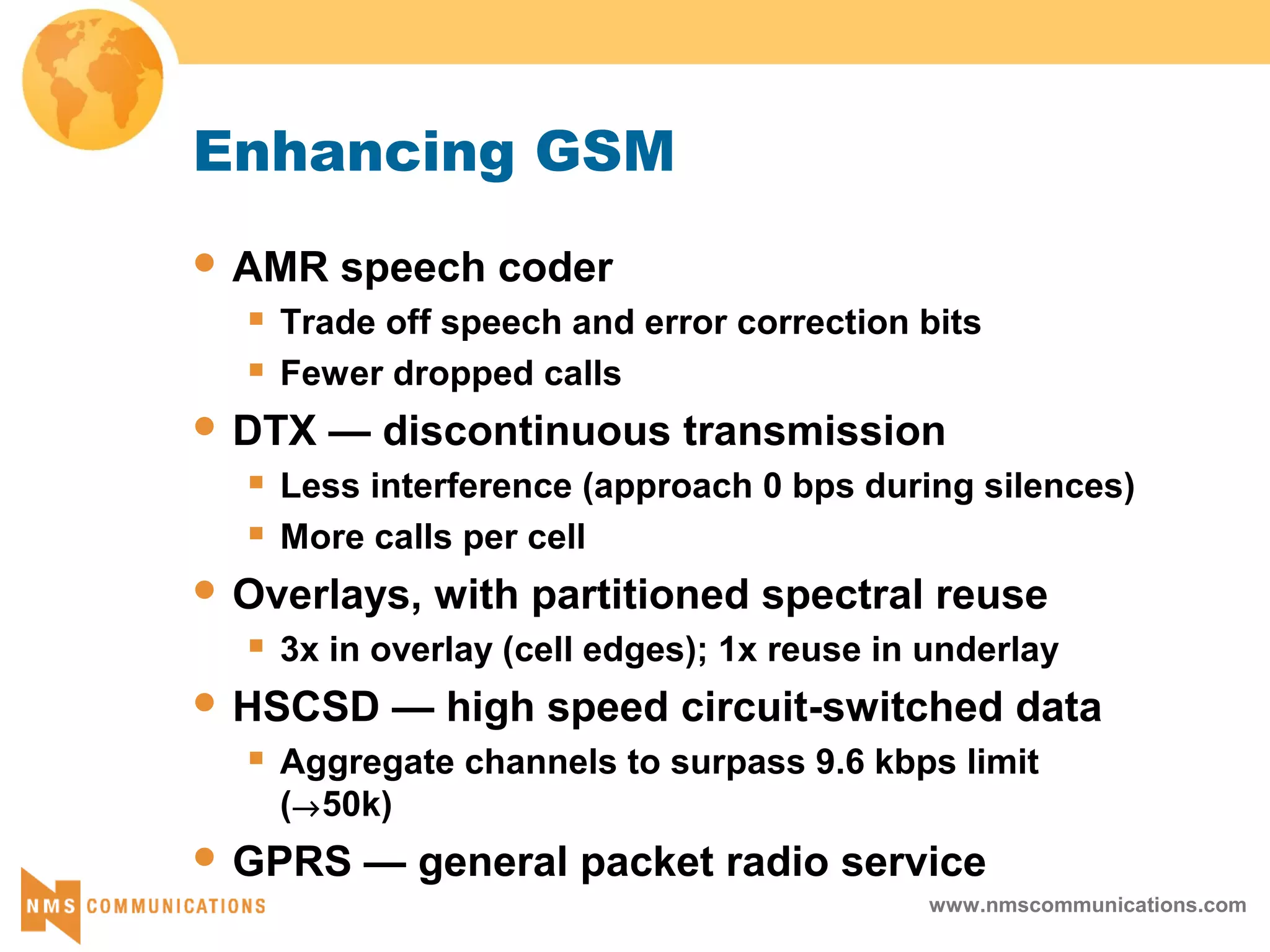 www.nmscommunications.com
Enhancing GSM
 AMR speech coder
 Trade off speech and error correction bits
 Fewer dropped calls
 DTX — discontinuous transmission
 Less interference (approach 0 bps during silences)
 More calls per cell
 Overlays, with partitioned spectral reuse
 3x in overlay (cell edges); 1x reuse in underlay
 HSCSD — high speed circuit-switched data
 Aggregate channels to surpass 9.6 kbps limit
(→50k)
 GPRS — general packet radio service
 