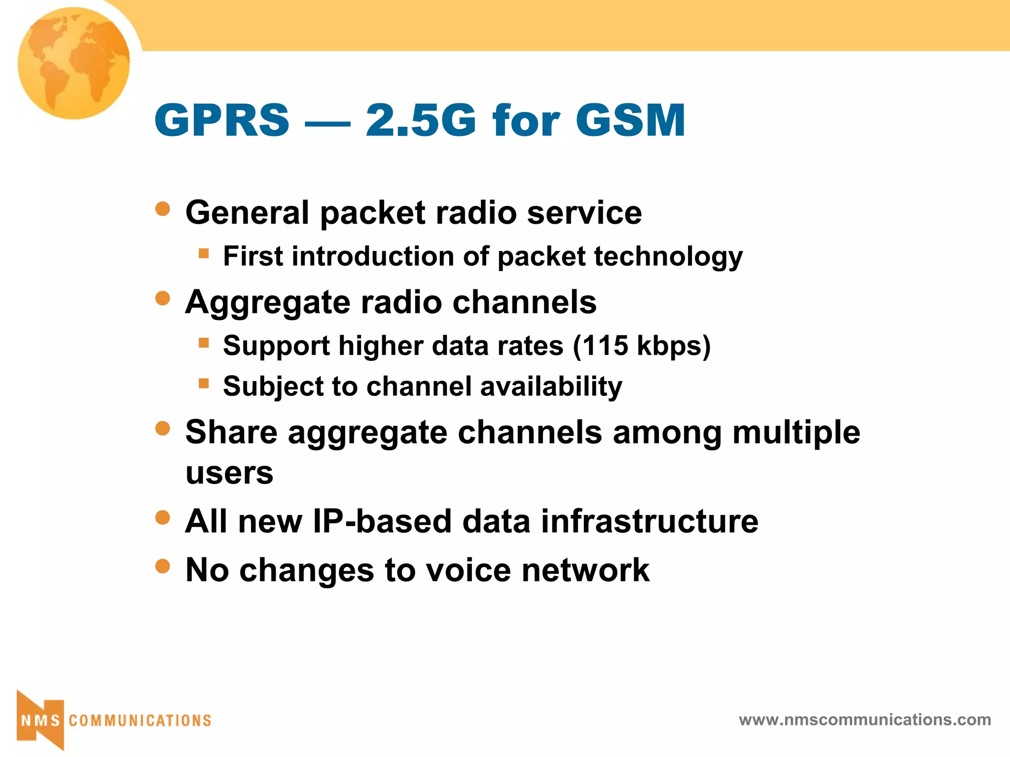 www.nmscommunications.com
GPRS — 2.5G for GSM
 General packet radio service
 First introduction of packet technology
 Aggregate radio channels
 Support higher data rates (115 kbps)
 Subject to channel availability
 Share aggregate channels among multiple
users
 All new IP-based data infrastructure
 No changes to voice network
 