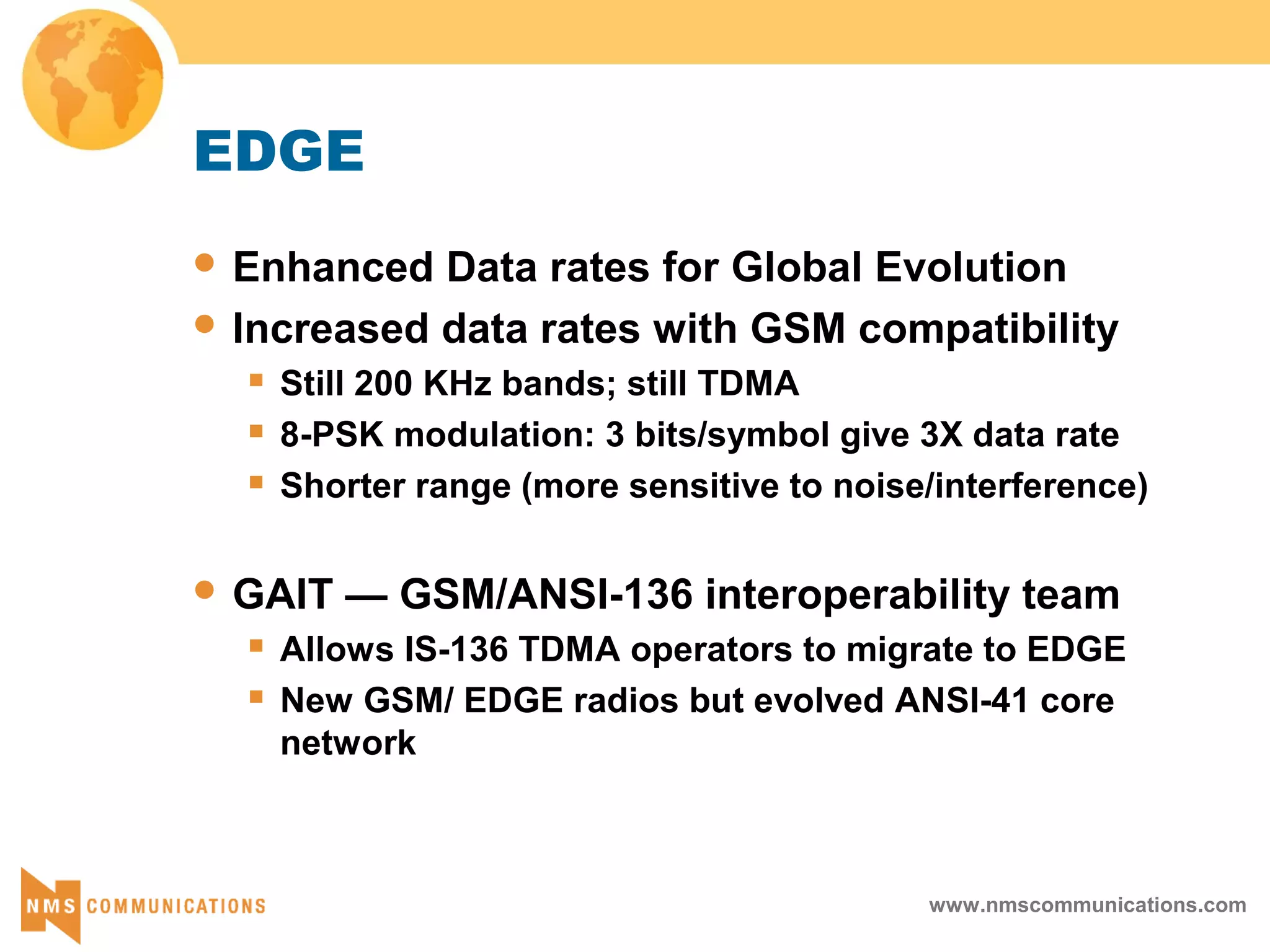 www.nmscommunications.com
EDGE
 Enhanced Data rates for Global Evolution
 Increased data rates with GSM compatibility
 Still 200 KHz bands; still TDMA
 8-PSK modulation: 3 bits/symbol give 3X data rate
 Shorter range (more sensitive to noise/interference)
 GAIT — GSM/ANSI-136 interoperability team
 Allows IS-136 TDMA operators to migrate to EDGE
 New GSM/ EDGE radios but evolved ANSI-41 core
network
 