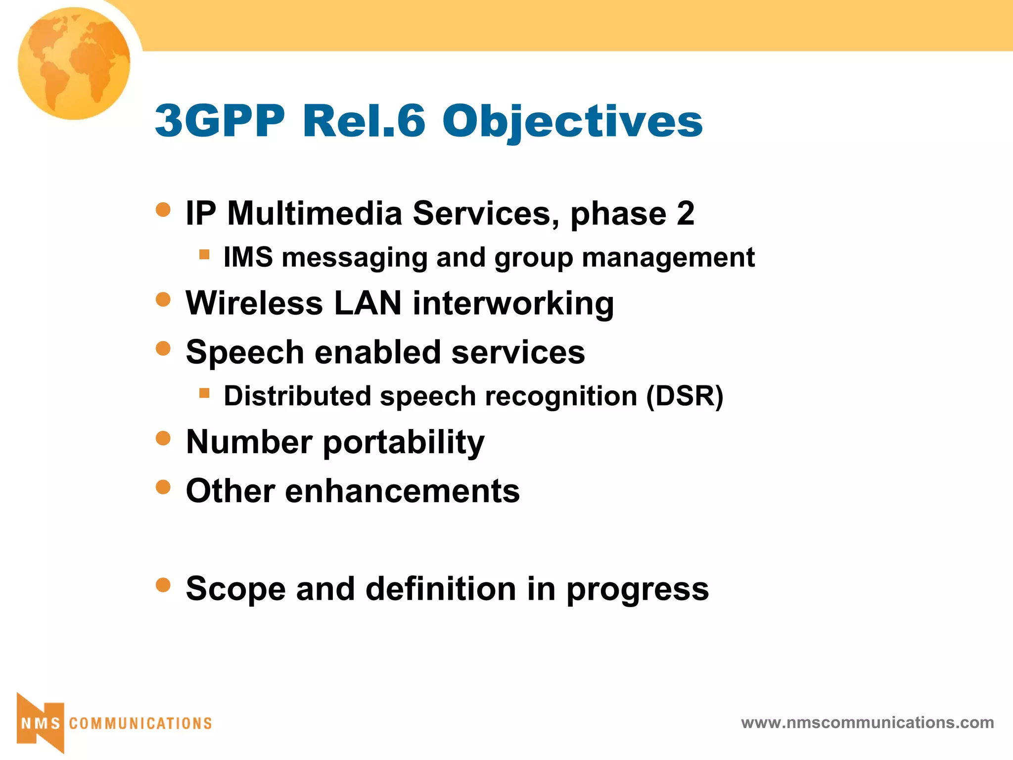 www.nmscommunications.com
3GPP Rel.6 Objectives
 IP Multimedia Services, phase 2
 IMS messaging and group management
 Wireless LAN interworking
 Speech enabled services
 Distributed speech recognition (DSR)
 Number portability
 Other enhancements
 Scope and definition in progress
 