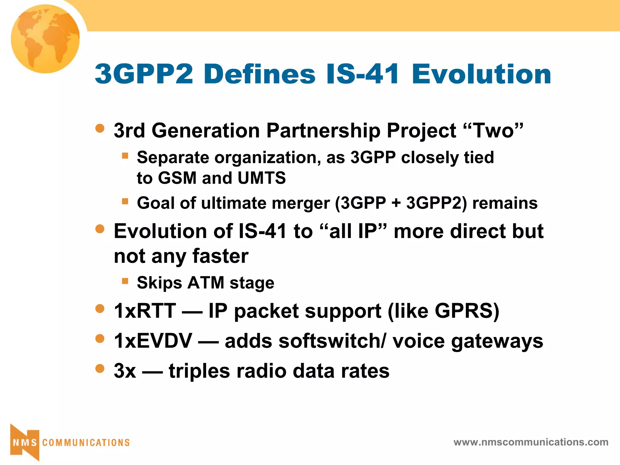 www.nmscommunications.com
3GPP2 Defines IS-41 Evolution
 3rd Generation Partnership Project “Two”
 Separate organization, as 3GPP closely tied
to GSM and UMTS
 Goal of ultimate merger (3GPP + 3GPP2) remains
 Evolution of IS-41 to “all IP” more direct but
not any faster
 Skips ATM stage
 1xRTT — IP packet support (like GPRS)
 1xEVDV — adds softswitch/ voice gateways
 3x — triples radio data rates
 