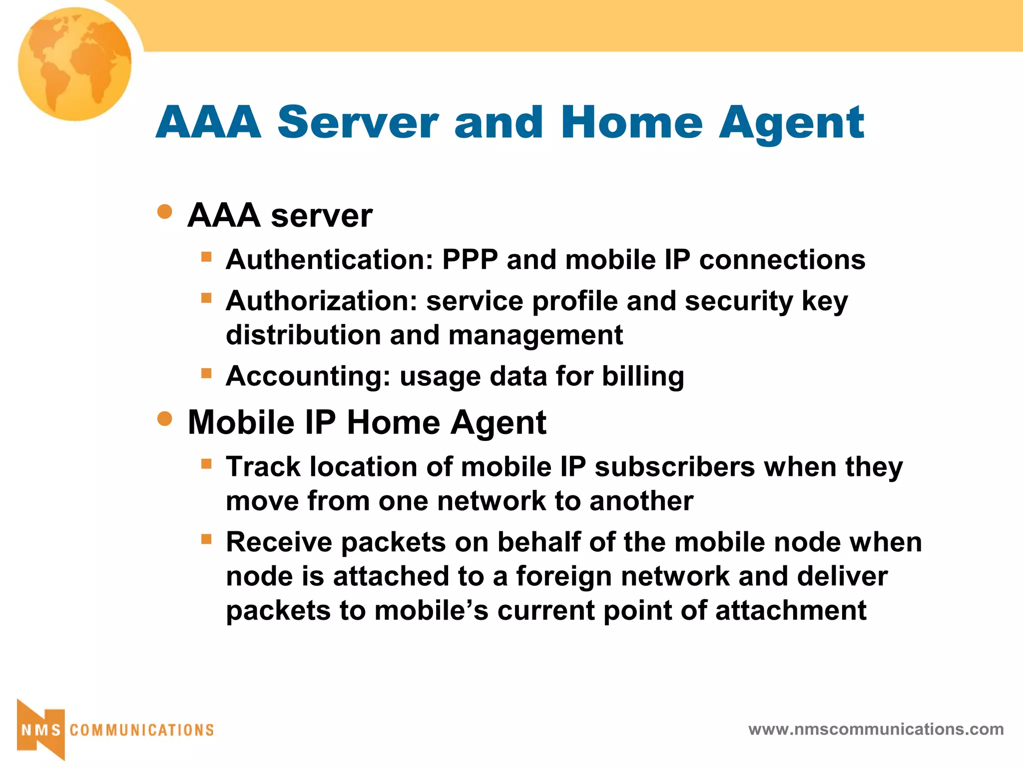 www.nmscommunications.com
AAA Server and Home Agent
 AAA server
 Authentication: PPP and mobile IP connections
 Authorization: service profile and security key
distribution and management
 Accounting: usage data for billing
 Mobile IP Home Agent
 Track location of mobile IP subscribers when they
move from one network to another
 Receive packets on behalf of the mobile node when
node is attached to a foreign network and deliver
packets to mobile’s current point of attachment
 