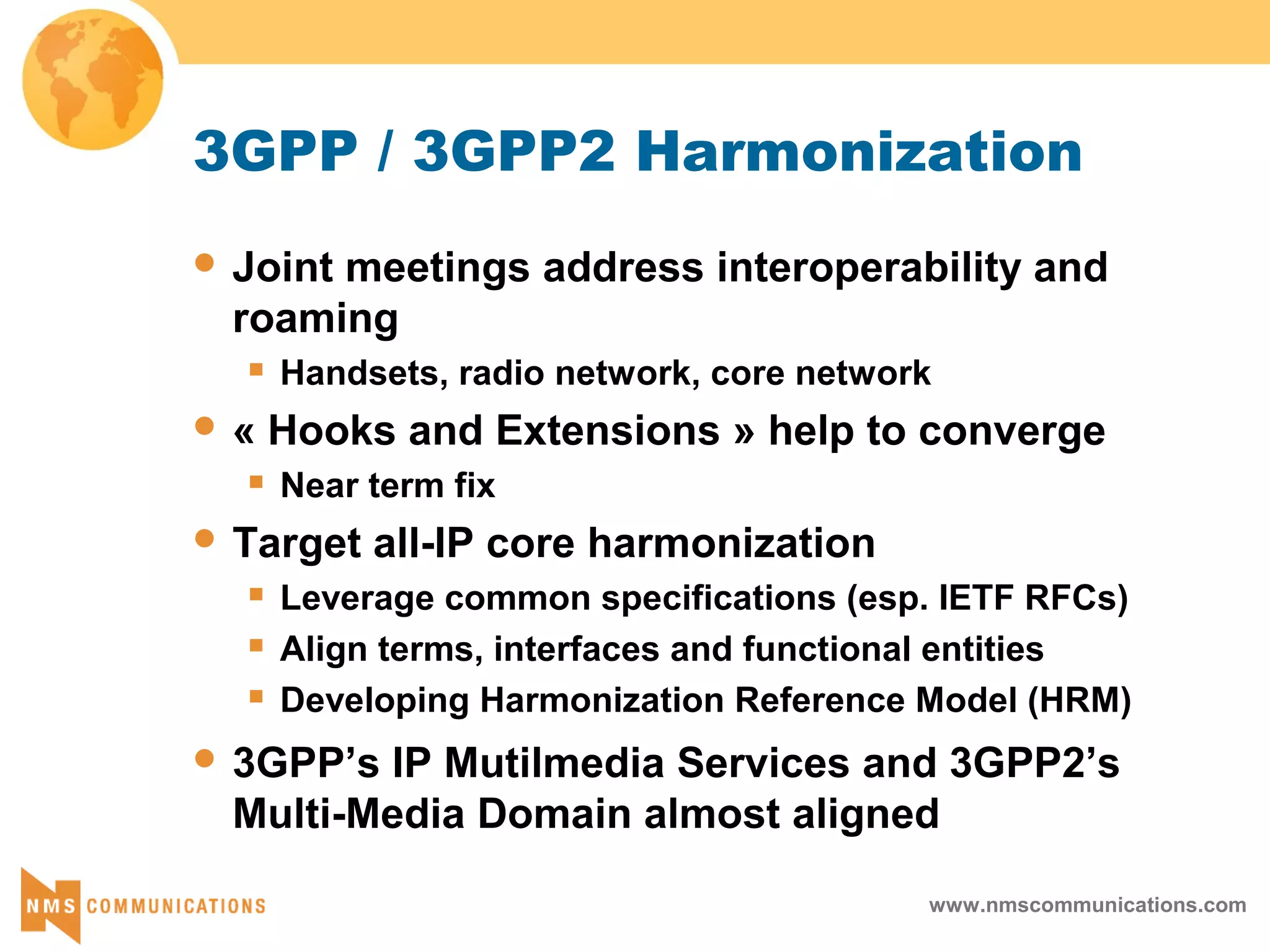www.nmscommunications.com
3GPP / 3GPP2 Harmonization
 Joint meetings address interoperability and
roaming
 Handsets, radio network, core network
 « Hooks and Extensions » help to converge
 Near term fix
 Target all-IP core harmonization
 Leverage common specifications (esp. IETF RFCs)
 Align terms, interfaces and functional entities
 Developing Harmonization Reference Model (HRM)
 3GPP’s IP Mutilmedia Services and 3GPP2’s
Multi-Media Domain almost aligned
 