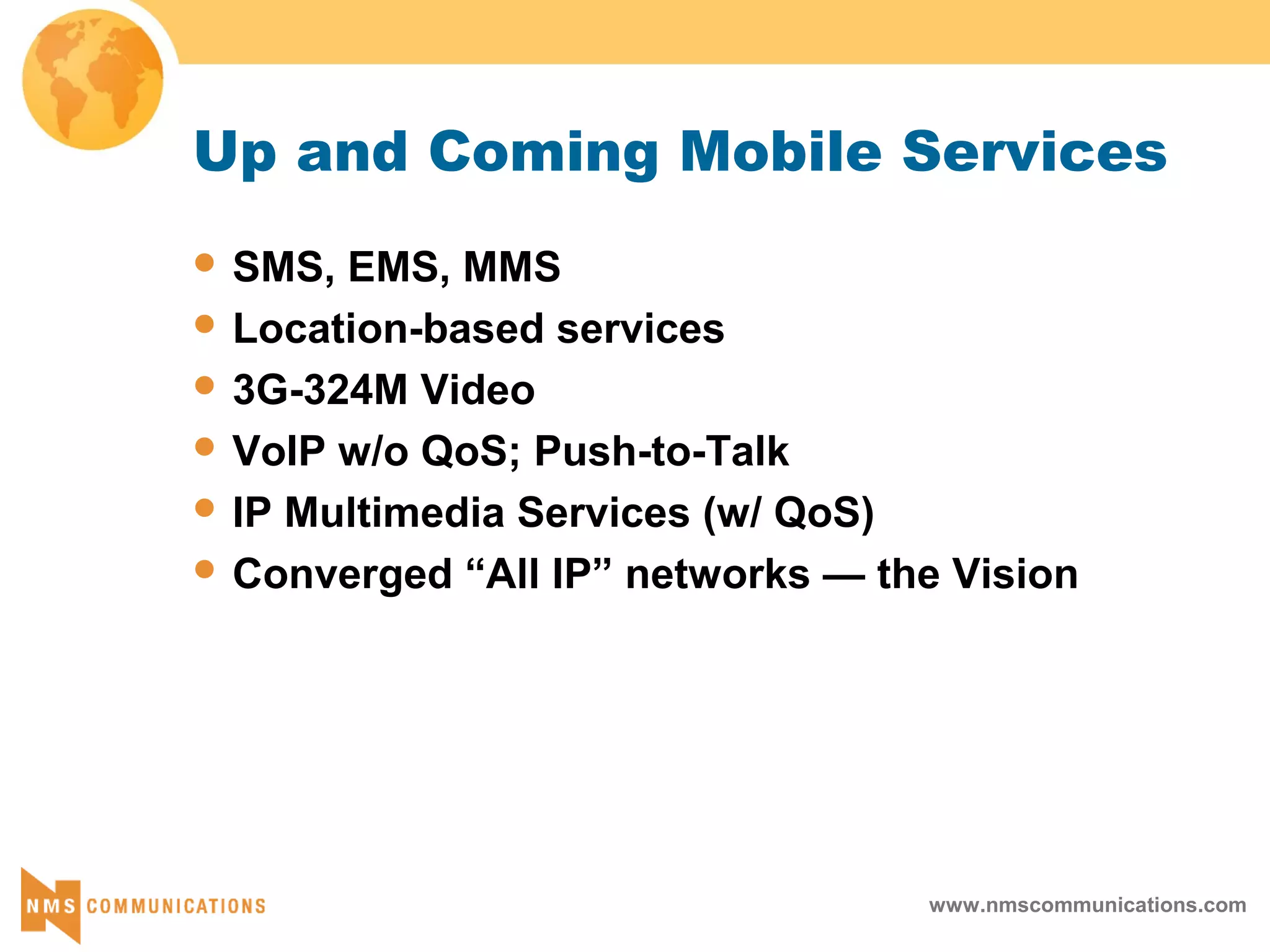 www.nmscommunications.com
Up and Coming Mobile Services
 SMS, EMS, MMS
 Location-based services
 3G-324M Video
 VoIP w/o QoS; Push-to-Talk
 IP Multimedia Services (w/ QoS)
 Converged “All IP” networks — the Vision
 