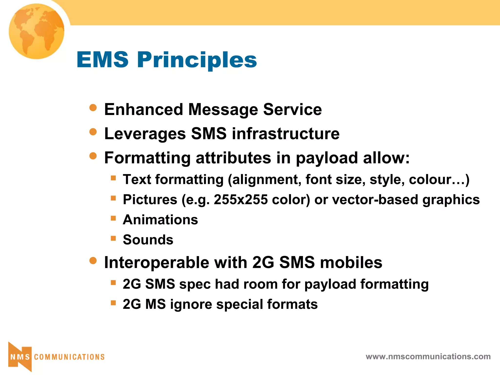www.nmscommunications.com
EMS Principles
 Enhanced Message Service
 Leverages SMS infrastructure
 Formatting attributes in payload allow:
 Text formatting (alignment, font size, style, colour…)
 Pictures (e.g. 255x255 color) or vector-based graphics
 Animations
 Sounds
 Interoperable with 2G SMS mobiles
 2G SMS spec had room for payload formatting
 2G MS ignore special formats
 