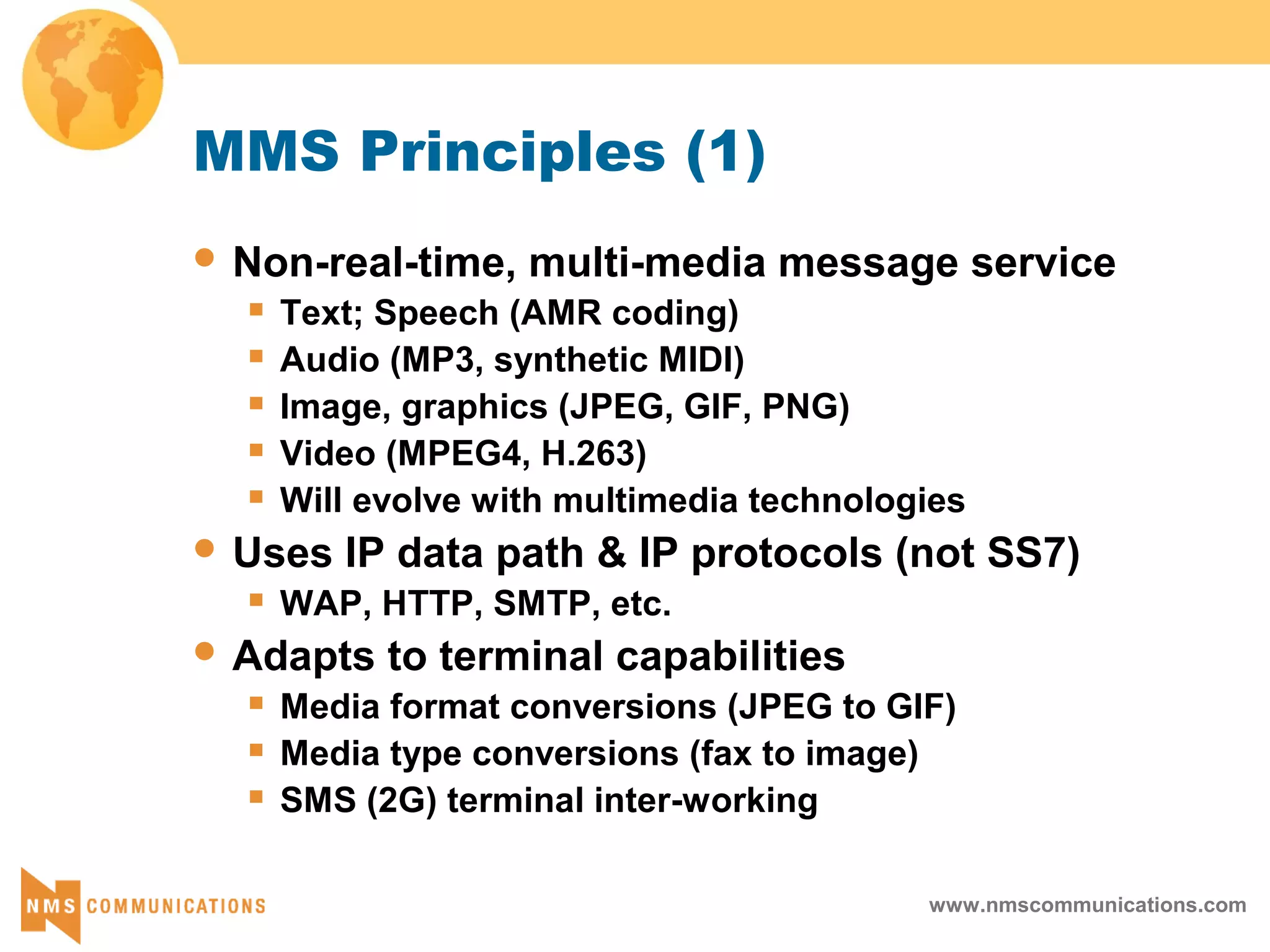 www.nmscommunications.com
MMS Principles (1)
 Non-real-time, multi-media message service
 Text; Speech (AMR coding)
 Audio (MP3, synthetic MIDI)
 Image, graphics (JPEG, GIF, PNG)
 Video (MPEG4, H.263)
 Will evolve with multimedia technologies
 Uses IP data path & IP protocols (not SS7)
 WAP, HTTP, SMTP, etc.
 Adapts to terminal capabilities
 Media format conversions (JPEG to GIF)
 Media type conversions (fax to image)
 SMS (2G) terminal inter-working
 
