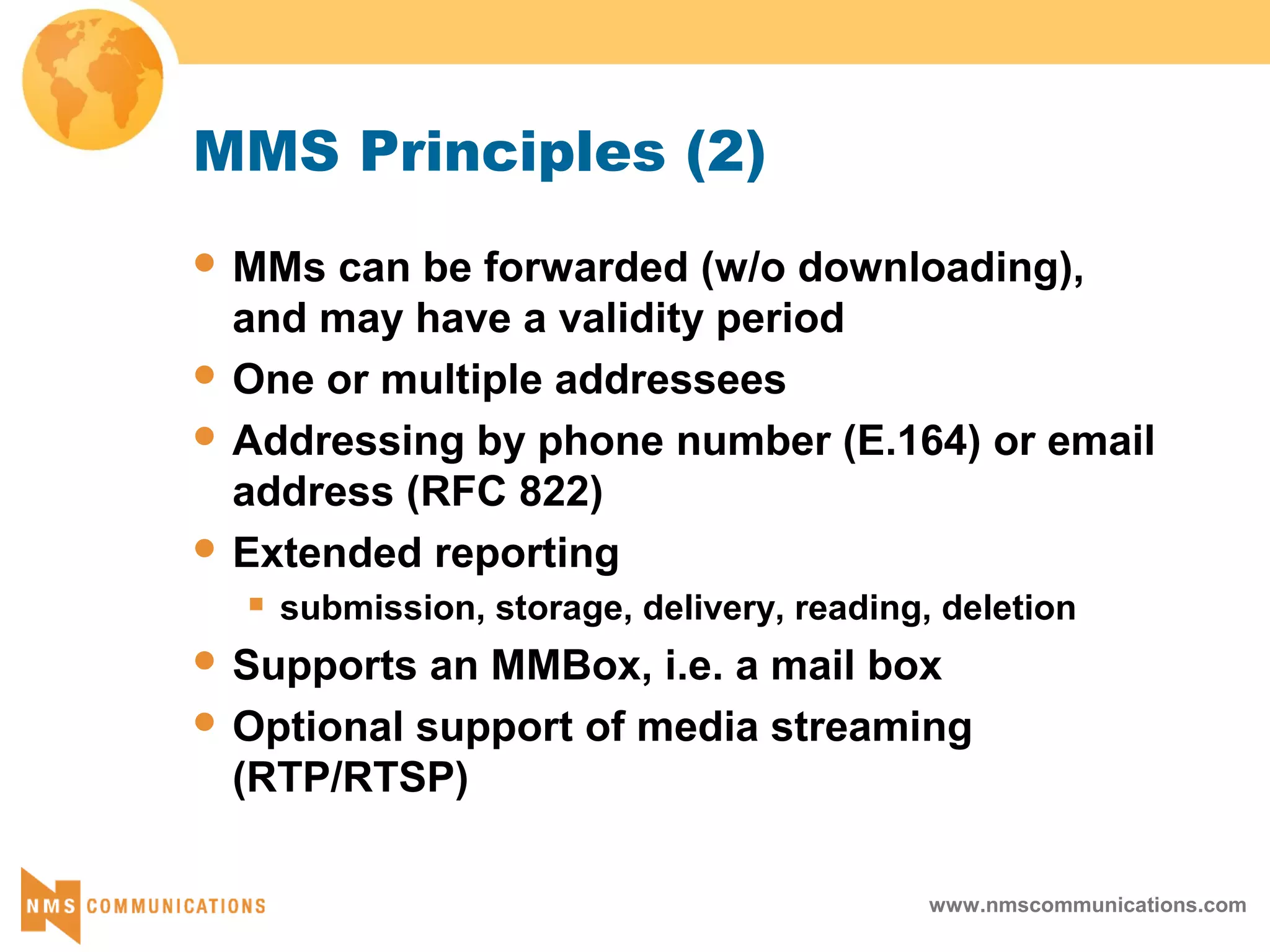 www.nmscommunications.com
MMS Principles (2)
 MMs can be forwarded (w/o downloading),
and may have a validity period
 One or multiple addressees
 Addressing by phone number (E.164) or email
address (RFC 822)
 Extended reporting
 submission, storage, delivery, reading, deletion
 Supports an MMBox, i.e. a mail box
 Optional support of media streaming
(RTP/RTSP)
 