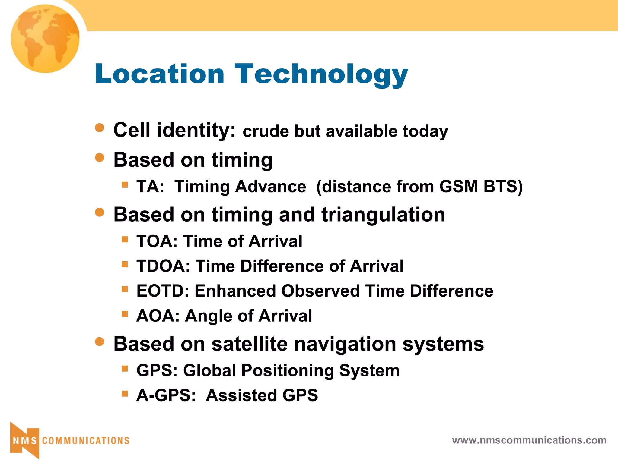 www.nmscommunications.com
Location Technology
 Cell identity: crude but available today
 Based on timing
 TA: Timing Advance (distance from GSM BTS)
 Based on timing and triangulation
 TOA: Time of Arrival
 TDOA: Time Difference of Arrival
 EOTD: Enhanced Observed Time Difference
 AOA: Angle of Arrival
 Based on satellite navigation systems
 GPS: Global Positioning System
 A-GPS: Assisted GPS
 