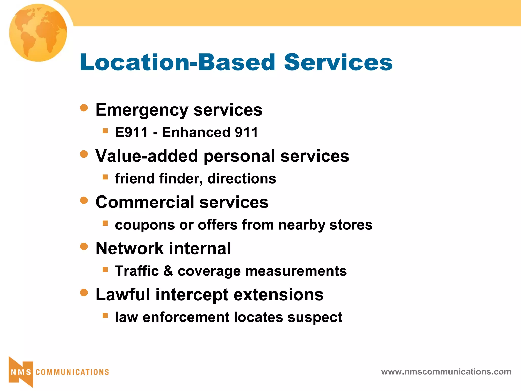 www.nmscommunications.com
Location-Based Services
 Emergency services
 E911 - Enhanced 911
 Value-added personal services
 friend finder, directions
 Commercial services
 coupons or offers from nearby stores
 Network internal
 Traffic & coverage measurements
 Lawful intercept extensions
 law enforcement locates suspect
 