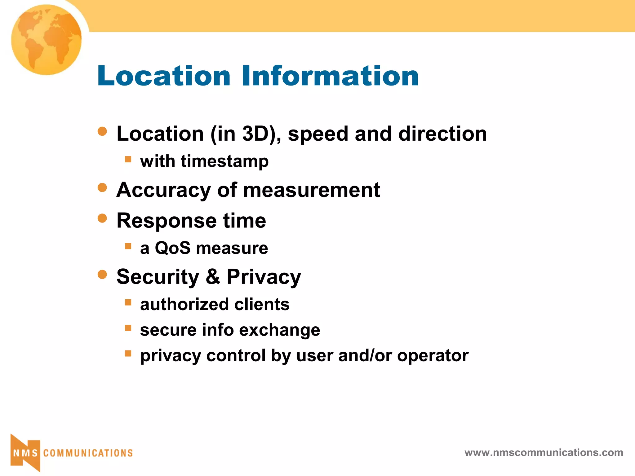 www.nmscommunications.com
Location Information
 Location (in 3D), speed and direction
 with timestamp
 Accuracy of measurement
 Response time
 a QoS measure
 Security & Privacy
 authorized clients
 secure info exchange
 privacy control by user and/or operator
 