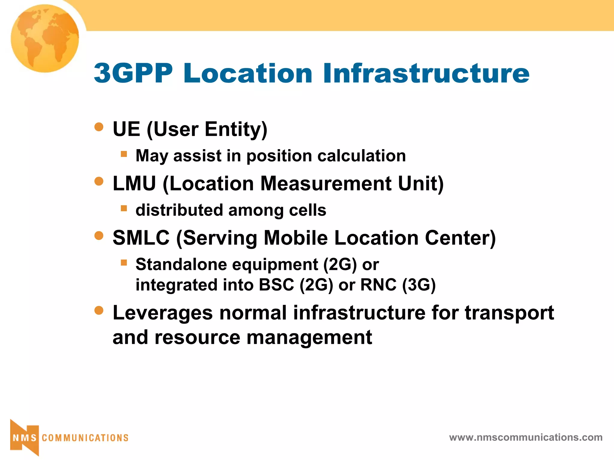 www.nmscommunications.com
3GPP Location Infrastructure
 UE (User Entity)
 May assist in position calculation
 LMU (Location Measurement Unit)
 distributed among cells
 SMLC (Serving Mobile Location Center)
 Standalone equipment (2G) or
integrated into BSC (2G) or RNC (3G)
 Leverages normal infrastructure for transport
and resource management
 