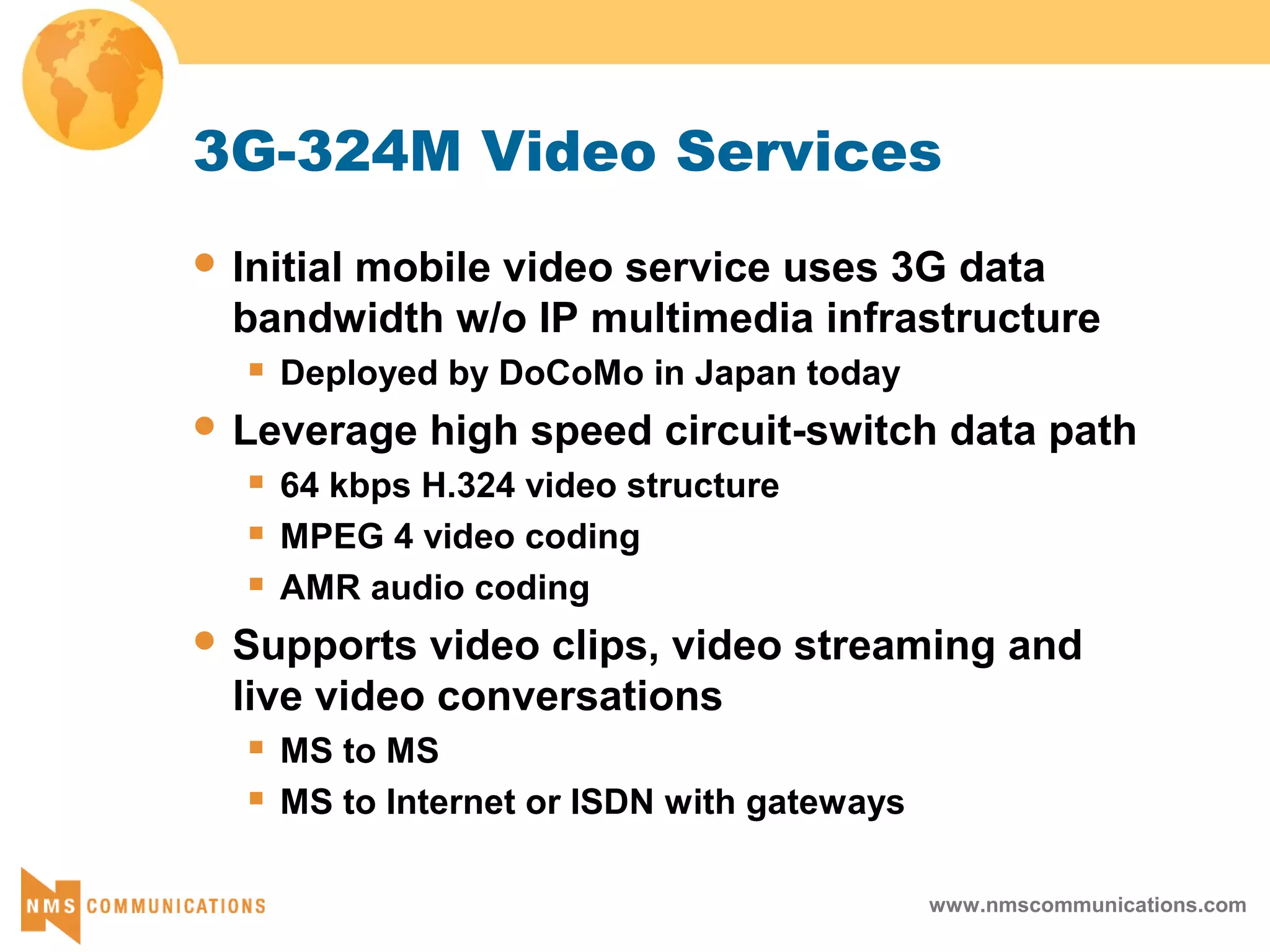 www.nmscommunications.com
3G-324M Video Services
 Initial mobile video service uses 3G data
bandwidth w/o IP multimedia infrastructure
 Deployed by DoCoMo in Japan today
 Leverage high speed circuit-switch data path
 64 kbps H.324 video structure
 MPEG 4 video coding
 AMR audio coding
 Supports video clips, video streaming and
live video conversations
 MS to MS
 MS to Internet or ISDN with gateways
 