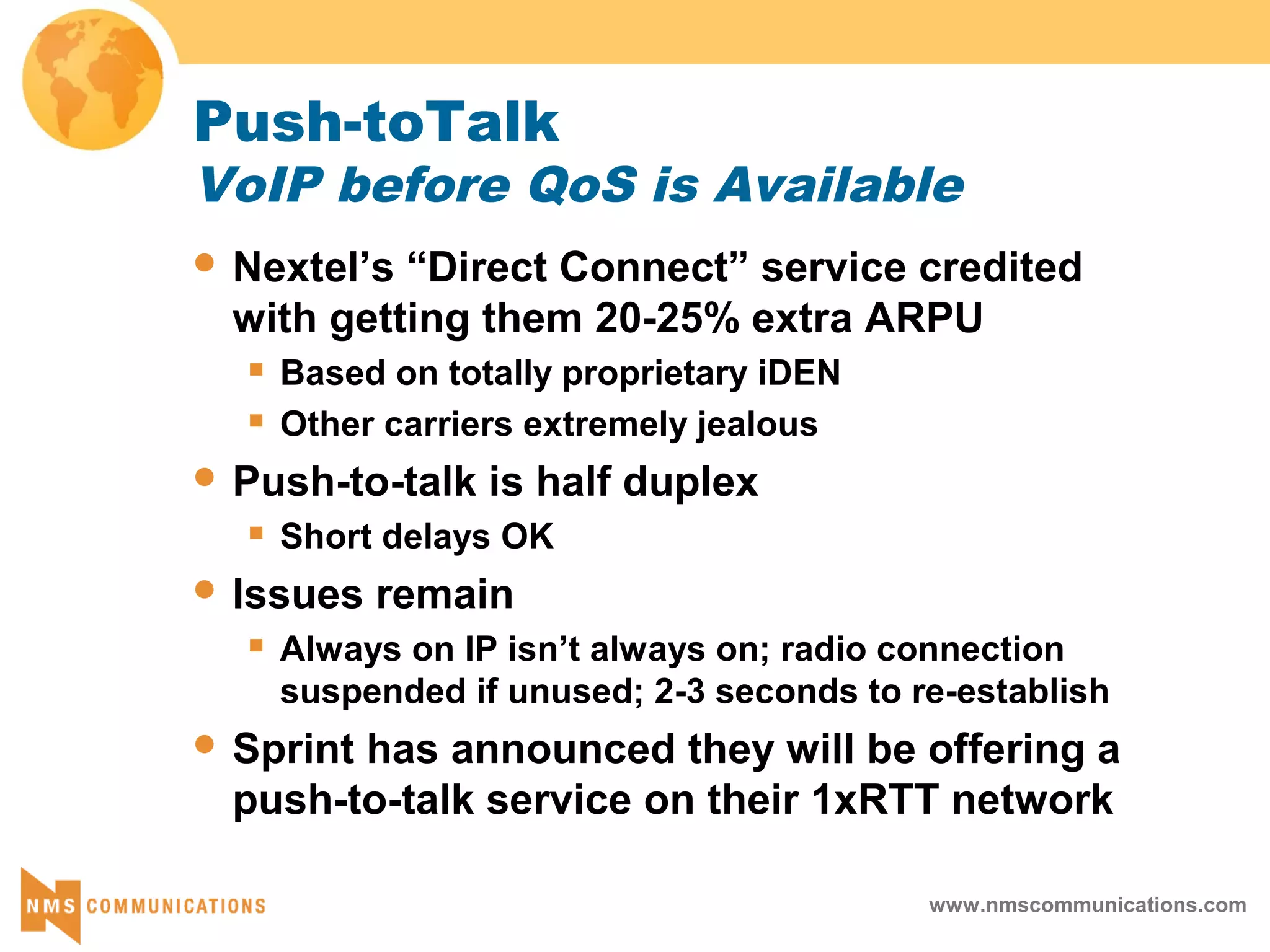 www.nmscommunications.com
Push-toTalk
VoIP before QoS is Available
 Nextel’s “Direct Connect” service credited
with getting them 20-25% extra ARPU
 Based on totally proprietary iDEN
 Other carriers extremely jealous
 Push-to-talk is half duplex
 Short delays OK
 Issues remain
 Always on IP isn’t always on; radio connection
suspended if unused; 2-3 seconds to re-establish
 Sprint has announced they will be offering a
push-to-talk service on their 1xRTT network
 