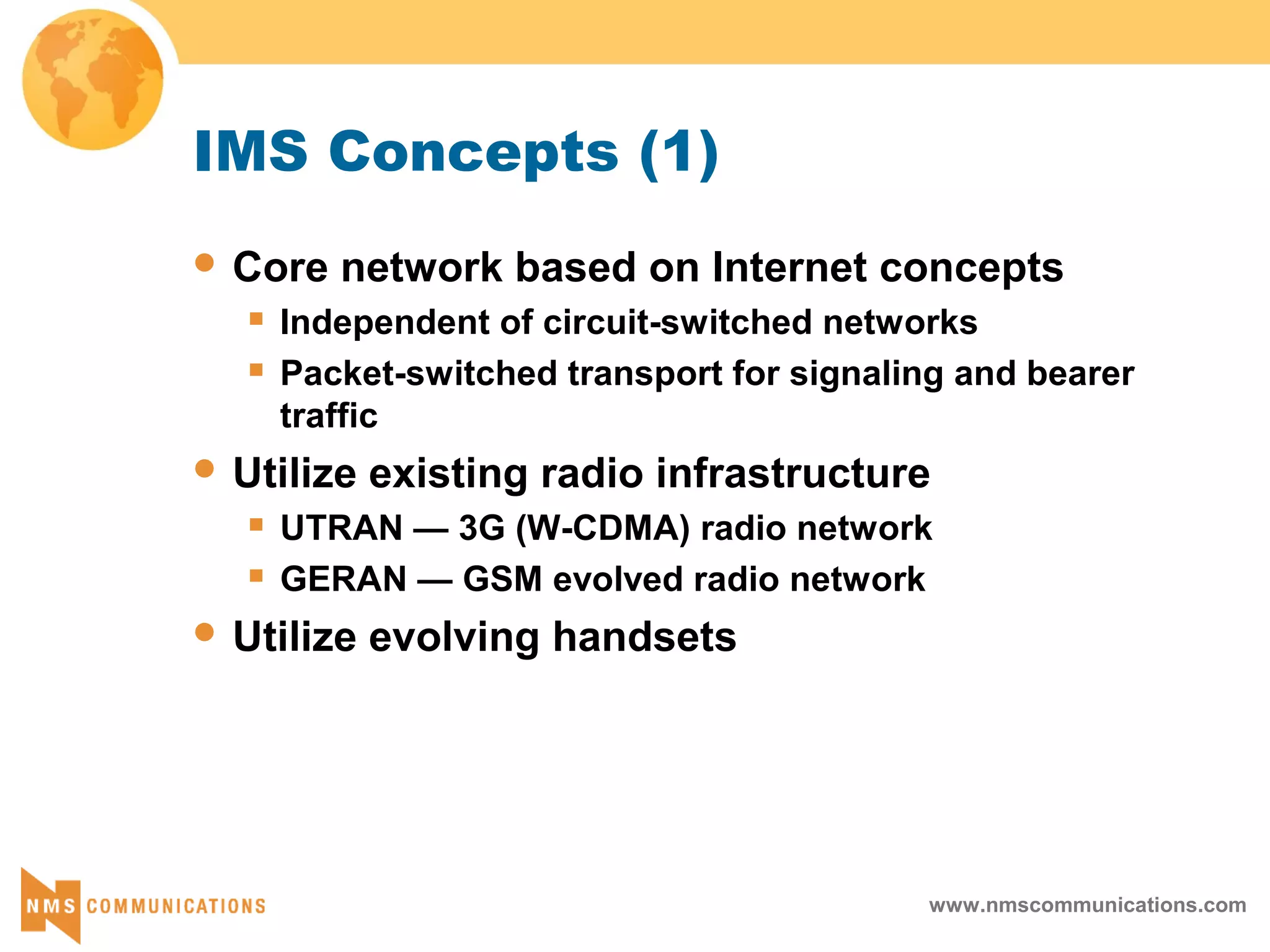 www.nmscommunications.com
IMS Concepts (1)
 Core network based on Internet concepts
 Independent of circuit-switched networks
 Packet-switched transport for signaling and bearer
traffic
 Utilize existing radio infrastructure
 UTRAN — 3G (W-CDMA) radio network
 GERAN — GSM evolved radio network
 Utilize evolving handsets
 