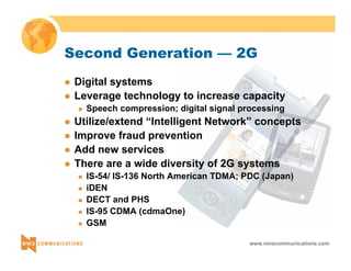 Second Generation — 2G 
z Digital systems 
z Leverage technology to increase capacity 
„ Speech compression; digital signal processing 
z Utilize/extend “Intelligent Network” concepts 
z Improve fraud prevention 
z Add new services 
z There are a wide diversity of 2G systems 
„ IS-54/ IS-136 North American TDMA; PDC (Japan) 
„ iDEN 
„ DECT and PHS 
„ IS-95 CDMA (cdmaOne) 
„ GSM 
www.nmscommunications.com 
 