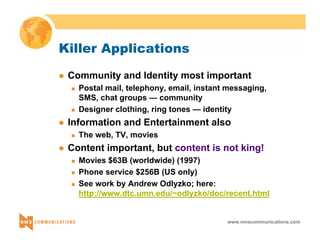 www.nmscommunications.com 
Killer Applications 
z Community and Identity most important 
„ Postal mail, telephony, email, instant messaging, 
SMS, chat groups — community 
„ Designer clothing, ring tones — identity 
z Information and Entertainment also 
„ The web, TV, movies 
z Content important, but content is not king! 
„ Movies $63B (worldwide) (1997) 
„ Phone service $256B (US only) 
„ See work by Andrew Odlyzko; here: 
http://www.dtc.umn.edu/~odlyzko/doc/recent.html 
 